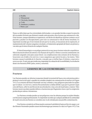 Capítulo Catorce240
d.Rodilla
e.Tibia/peroné
f. Clavículayhombro
g. Codo
h.Antebrazoymuñeca
i. Mano y pie
Nunca se debe dejar que las extremidades deformadas o con grandes heridas ocupen la atención
del rescatador (lesiones que distraen) cuando estén presentes otras lesiones que amenacen la vida.
Estaslesiones,aunquedramáticasenapariencia,sonfácilesdeidentificaralprimercontactoconel
paciente y pueden ser discapacitantes, pero rara vez amenazan la vida de forma inmediata. Es
importante recordar que el movimiento de aire por la vía aérea, el mecanismo de la respiración, el
mantenimientodelvolumensanguíneocirculanteyeltratamientoapropiadodelshocksonprimeroy
vanantesquelainmovilizacióndecualquierfractura.
El shock hemorrágico es un peligro potencial en muy pocas lesiones músculo-esqueléticas.
Sólolalaceracióndirectadearteriasolasfracturasdelapelvisofémurseasociancomúnmentecon
suficiente sangrado como para causar shock. Las complicaciones más comunes de las fracturas y
luxaciones son el daño a los nervios o vasos sanguíneos que nutren los pies y las manos. Tales
lesiones causan la pérdida de la función, concepto que se define bajo el término compromiso
neurovascular.Esporestoqueresultamuyimportantelaevaluacióndelasensibilidadylacirculación
distal a las fracturas (PMS: pulso, motor y sensorial).
LESIONES DE LAS EXTREMIDADES
Fracturas
Las fracturas pueden ser abiertas (expuestas) donde la terminal del hueso roto está protruyendo o
protruyóatravésdelapiel,opuedensercerradas(simples)sincomunicaciónalexterior(verFigura
14-1).Losextremosdelhuesofracturadosonmuycortantesymuypeligrososparatodoslostejidos
que le rodean. Los nervios y arterias frecuentemente se dañan debido a que por lo general viajan
cercadelhueso,sobrelacaraflexoradeunaarticulaciónomuycercadelapiel(piesymanos).Tales
lesiones neurovasculares pueden deberse a laceraciones por fragmentos óseos o por la compresión
producida por edema o hematomas.
Lasfracturascerradaspuedensertanpeligrosascomolasabiertasporquelostejidosblandos
confrecuenciasangranprofusamente.Esimportanterecordarquecualquierpérdidadelacontinuidad
de la piel cerca de una fractura se considera una vía de entrada para una posible contaminación.
Una fractura cerrada de un fémur puede ocasionar la pérdida de hasta un litro de sangre y así
dosfémuresfracturadospuedencausarunahemorragiaqueamenacelavida(verFigura14-2).Una
 