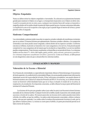 Capítulo Catorce244
Objetos Empalados
Nuncasedebenretirarlosobjetosempaladosoincrustados.Secolocaráunacojinamientobastante
grande para mantener el objeto en su lugar y se transportará al paciente con el objeto en dicho sitio.
La piel es un punto pivote en estos casos, cualquier movimiento fuera del cuerpo se transmite o
magnificadentrodelostejidosdondelapuntadelobjetopuedelacerarolesionarestructurasdelicadas.
Lamejilladelacaraeslaexcepciónaestareglayaquesepuedellegaralinteriordelabocayponer
presión sobre el sangrado.
Síndrome Compartimental
Lasextremidadescontienentejidomuscularenespacioscerradosrodeadosdemembranasresistentes
quenoseestiran.Eltrauma(lesionesporaplastamiento,fracturascerradasoabiertas,olacompresión
sostenida) a esas áreas puede causar sangrado y edema dentro de los espacios cerrados. Conforme
estaáreaseinflama,lapresiónsetransmitealosvasossanguíneosylosnervios.Estapresiónpuede
comprimirlosvasossanguíneosdetalmaneraquelacirculaciónseimposibilita.Losnerviostambién
puedencomprometerse.Estaslesionesusualmentesedesarrollanenunperiododehoras.Lossíntomas
tardíos son las cinco P´s: dolor (del inglés, pain), palidez, pulso ausente, parestesia y parálisis.
Los síntomas tempranos usualmente son dolor y parestesia. Como en el shock, se debe pensar
en este diagnóstico antes de que se desarrollen los síntomas tardíos.
EVALUACIÓN Y MANEJO
Valoración de la Escena e Historial
Eneltraumadeextremidadesesespecialmenteimportanteobtenerelhistorialporqueelmecanismo
delesiónaparenteylacondicióndelaextremidadalllegaralaescenapuedenproporcionarinformación
importanteacercadelagravedaddelalesión.Sihaysuficientesrescatadores,unopuedeobtenerel
historial mientras otro realiza la Evaluación Primaria de BTLS. Si no los hay, no se deberá intentar
reunir un historial verbal detallado hasta que no se haya evaluado el estado de la vía aérea, la
respiraciónylacirculación.Enelpacienteconsciente,sedebeobtenerlamayorpartedelhistorialal
terminarlaEvaluaciónPrimaria.
Laslesionesdelospiesporgrandessaltos(caersobrelospies)confrecuenciatienenlesiones
asociadasdelacolumnalumbar.Cualquierlesióndelarodillacuandoelpacienteestásentadopuede
asociarse a lesión de la cadera. De manera parecida, las lesiones de la cadera pueden tener dolor
referidoalarodilla,asíquelasrodillasylacaderaestáníntimamenteconectadasydebenevaluarse
juntas, más que por separado. Las caídas sobre la muñeca frecuentemente lesionan el codo, por lo
que deben evaluarse juntos. Lo mismo es cierto para el tobillo y la parte proximal del peroné en el
lado externo de la pierna.
 
