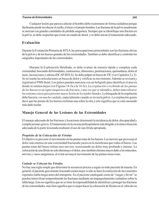 Trauma de Extremidades 245
Cualquierlesiónqueparezcaafectaralhombrodebeexaminarsedeformacuidadosaporque
fácilmentepuedeinvolucrarelcuello,eltóraxoelpropiohombro.Lasfracturasdelapelvisusualmente
seasociancongrandescantidadesdepérdidasanguínea.Siemprequeseidentifiqueunafracturaen
lapelvis,sedebesospecharqueexisteunestadodeshock ysedebeiniciareltratamientoadecuado.
Evaluación
DurantelaEvaluaciónPrimariadeBTLS,laspreocupacionesprimordialessonlasfracturasobvias
delapelvisydeloshuesosgrandesdelasextremidades.Tambiénsedebeidentificarycontrolarlos
sangrados importantes de las extremidades.
Durante la Exploración Detallada, se debe evaluar de manera rápida y completa cada
extremidad,buscandodeformidades,contusiones,abrasiones,penetraciones,quemaduras,doloral
tacto, laceraciones y edema (DCAP-BTLS). Se debe palpar en busca de TIC (ver Capítulos 2 y 3).
Se revisarán las articulaciones en busca de dolor y verificar su movimiento.Además se revisará y
registrará el PMS distal. Los pulsos pueden marcarse con un bolígrafo para identificar el área en
donde se sienten mejor (ver Figuras 14-5a a la 14-5c). La crepitación o rechinido de las puntas
de los huesos es un signo inequívoco de fractura, y una vez que se identifica, deben inmovilizarse
losextremosóseosparaprevenirmayorlesióndelostejidosblandos.Labúsquedadelacrepitación
debe hacerse con mucho cuidado, especialmente cuando se revisa la pelvis. La crepitación quiere
decir que las puntas de los huesos rechinan una sobre la otra y esto significa que se está causando
másdañotisular.
Manejo General de las Lesiones de las Extremidades
El manejo adecuado de las fracturas y luxaciones disminuirá la incidencia de dolor, discapacidad y
complicacionesgraves.Eltratamientoenlaescenaprehospitalariaestádirigidoalainmovilización
adecuada de la parte lesionada mediante el uso de una férula apropiada.
Propósito de la Colocación de Férulas
Elobjetivoesprevenirelmovimientoenlaspuntasrotasdeloshuesos.Losnerviosqueprovocanel
dolor más intenso en una extremidad fracturada yacen en la membrana que rodea el hueso. Las
puntas rotas del hueso irritan esos nervios, ocasionando un dolor muy profundo e intenso. La
colocacióndeunaférulanosolodisminuyeeldolor,sinotambiéneliminamayordañoalosmúsculos,
nervios y vasos sanguíneos, al evitar un mayor movimiento de las puntas óseas rotas.
Cuándo se Colocan las Férulas
Nohayunareglasimplequedeterminelasecuenciaprecisaaseguirentodopacientedetrauma.En
general,elpacientegravementelesionadoestarámejorsisólosehacelarestriccióndemovimientos
espinales (tabla larga) antes del transporte. En el paciente catalogado como de “cargar y llevar” se
puedeninmovilizartemporalmentelasfracturasmedianteunempaquetamientocuidadososobrela
tablalarga.Estonosignificaquenosetienelaresponsabilidaddeidentificaryprotegerlasfracturas
delasextremidades,másbiensignificaqueesmejorhacerlacolocacióndeférulasenelvehículoen
 
