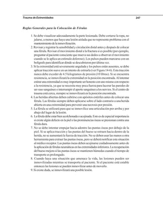 Trauma de Extremidades 247
Reglas Generales para la Colocación de Férulas
1. Se debe visualizar adecuadamente la parte lesionada. Debe cortarse la ropa, no
jalarse, a menos que haya una lesión aislada que no represente problema con el
mantenimientodelainmovilización.
2. Revisar y registrar la sensibilidad y circulación distal antes y después de colocar
una férula. Revisar el movimiento distal a la fractura si es posible (por ejemplo,
preguntaralpacienteconscientequemuevasusdedosuobservarelmovimiento
cuando se le aplica un estímulo doloroso). Los pulsos pueden marcarse con un
bolígrafoparaidentificardóndesedescubrieronporúltimavez.
3. Si la extremidad está severamente angulada y los pulsos están ausentes, se debe
aplicar tracción suave en un intento de estirarla (ver Figura 14-6). Esta tracción
nunca debe exceder de 4.5 kilogramos de presión (10 libras). Si se encuentra
resistencia, se inmovilizará la extremidad en la posición encontrada.Al intentar
estirarunaextremidadesmuyimportanteserhonestoconunomismoconrespecto
a la resistencia, ya que se necesita muy poca fuerza para lacerar las paredes de
unvasosanguíneoointerrumpirelaportesanguíneoalosnervios.Sielcentrode
traumaestácerca,siempreseinmovilizaráenlaposiciónencontrada.
4. Las heridas abiertas deben cubrirse con apósitos estériles antes de colocar una
férula. Las férulas siempre deben aplicarse sobre el lado contrario a una herida
abierta en una extremidad para prevenir una necrosis por presión.
5. La férula se utilizará para que se inmovilice una articulación por arriba y por
abajo del lugar de la lesión.
6. Laféruladebeestarbienacolchonadaoacojinada.Estoesdeespecialimportancia
siexistealgúndefectoenlapielolasprominenciasóseassepresionancontrauna
féruladura.
7. No se debe intentar empujar hacia adentro las puntas óseas por debajo de la
piel. Si se aplica tracción y las puntas del hueso se retraen hacia dentro de la
herida, no se aumentará la fuerza de tracción. No se deben usar las manos u otra
herramientaparaextraerlaspuntasóseas,perosedeberánotificarestasituación
al médico receptor. Las puntas óseas deben acojinarse cuidadosamente antes de
laaplicacióndeférulasneumáticasenlasextremidadesinferiores.Larecuperación
delhuesomejorasilaspuntasóseassemantienenhúmedascuandoeltiempode
transporte es prolongado.
8. Cuando haya una situación que amenace la vida, las lesiones pueden ser
inmovilizadas mientras se transporta al paciente. Si el paciente está estable
entonceslaslesionessepuedeninmovilizarantesdemoverlo.
9.Siexisteduda,seinmovilizaráunaposiblelesión.
 