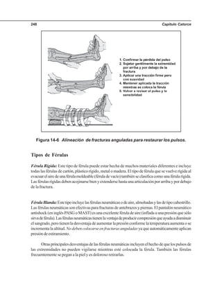 Capítulo Catorce248
Tipos de Férulas
Férula Rígida: Este tipo de férula puede estar hecha de muchos materiales diferentes e incluye
todas las férulas de cartón, plástico rígido, metal o madera. El tipo de férula que se vuelve rígida al
evacuarelairedeunaférulamoldeable(féruladevacío)tambiénseclasificacomounaférularígida.
Lasférulasrígidasdebenacojinarsebienyextendersehastaunaarticulaciónporarribaypordebajo
de la fractura.
FérulaBlanda:Estetipoincluyelasférulasneumáticasodeaire,almohadasylasdetipocabestrillo.
Las férulas neumáticas son efectivas para fracturas de antebrazos y piernas. El pantalón neumático
antishock(eninglésPASGoMAST)esunaexcelenteféruladeaire(infladaaunapresiónquesólo
sirvadeférula).Lasférulasneumáticastienenlaventajadeproducircompresiónqueayudaadisminuir
elsangrado,perotienenladesventajadeaumentarlapresiónconformelatemperaturaaumentaose
incrementa la altitud.No deben colocarse en fracturas anguladas ya que automáticamente aplican
presióndeestiramiento.
Otrasprincipalesdesventajasdelasférulasneumáticasincluyenelhechodequelospulsosde
las extremidades no pueden vigilarse mientras esté colocada la férula. También las férulas
frecuentemente se pegan a la piel y es doloroso retirarlas.
Figura 14-6 Alineación de fracturas anguladas para restaurar los pulsos.
 
