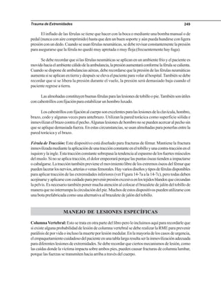 Trauma de Extremidades 249
El inflado de las férulas se tiene que hacer con la boca o mediante una bomba manual o de
pedal (nunca con aire comprimido) hasta que den un buen soporte y aún pueda hundirse con ligera
presiónconundedo.Cuandoseusanférulasneumáticas,sedeberevisarconstantementelapresión
para asegurarse que la férula no quedó muy apretada o muy floja (frecuentemente hay fuga).
Se debe recordar que si las férulas neumáticas se aplican en un ambiente frío y el paciente es
movidohaciaelambientecálidodelaambulancia,lapresiónaumentaráconformelaférulasecalienta.
Cuandosedisponedeambulanciasaéreas,deberecordarsequelapresióndelasférulasneumáticas
aumentasiseaplicanentierraydespuésseelevaelpacienteparavolaralhospital.Tambiénsedebe
recordar que si se libera la presión durante el vuelo, la presión será demasiado baja cuando el
paciente regrese a tierra.
Lasalmohadasconstituyenbuenasférulasparalaslesionesdetobilloopie.Tambiénsonútiles
concabestrillosconfijaciónparaestabilizarunhombroluxado.
Loscabestrillosconfijaciónalcuerposonexcelentesparalaslesionesdelaclavícula,hombro,
brazo, codo y algunas veces para antebrazo. Utilizan la pared torácica como superficie sólida e
inmovilizanelbrazocontraelpecho.Algunaslesionesdehombronosepuedenacercaralpechosin
que se aplique demasiada fuerza. En estas circunstancias, se usan almohadas para ponerlas entre la
pared torácica y el brazo.
Férula de Tracción: Este dispositivo está diseñado para fracturas de fémur. Mantiene la fractura
inmovilizadamediantelaaplicacióndeunatracciónconstanteeneltobilloyunacontra-tracciónenel
isquionylaingle.Estatracciónconstantesobrepasalatendenciaalespasmodelosfuertesmúsculos
delmuslo.Sinoseaplicatracción,eldolorempeoraráporquelaspuntasóseastiendenaimpactarse
ocabalgarse.Latraccióntambiénprevieneelmovimientolibredelosextremosóseosdelfémurque
puedenlacerarlosnervios,arteriasovenasfemorales.Hayvariosdiseñosytiposdeférulasdisponibles
para aplicar tracción de las extremidades inferiores (ver Figura 14-7a a la 14-7c), pero todas deben
acojinarseyaplicarseconcuidadoparaprevenirpresiónexcesivaenlostejidosblandosquecircundan
la pelvis. Es necesario también poner mucha atención al colocar el brazalete de jalón del tobillo de
maneraquenointerrumpalacirculacióndelpie.Muchosdeestosdispositivospuedenutilizarsecon
una bota prefabricada como una alternativa al brazalete de jalón del tobillo.
MANEJO DE LESIONES ESPECÍFICAS
ColumnaVertebral:Estosetrataenotrapartedellibroperoloincluimosaquípararecordarleque
si existe alguna probabilidad de lesión de columna vertebral se debe realizar la RME para prevenir
parálisisdeporvidaoinclusolamuerteporlesiónmedular.Enlamayoríadeloscasosdeurgencia,
elempaquetamientocuidadosodelpacienteenunatablalargaresultaserlainmovilizaciónadecuada
paradiferenteslesionesdeextremidades.Sedeberecordarqueciertosmecanismosdelesión,como
las caídas donde la víctima impacta sobre ambos pies, pueden causar fracturas de columna lumbar,
porque las fuerzas se transmiten hacia arriba a través del cuerpo.
 
