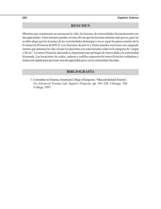 Capítulo Catorce258
RESUMEN
Mientras que usualmente no amenazan la vida, las lesiones de extremidades frecuentemente son
discapacitantes.Estaslesionespuedensermasobviasquelaslesionesinternasmásgraves,perono
se debe dejar que las lesiones de las extremidades distraigan y no se sigan los pasos usuales de la
Evaluación Primaria de BTLS. Las fracturas de pelvis y fémur pueden asociarse con sangrado
internoqueamenazalavida,asíquelospacientesconestaslesionesestánenlacategoríade“cargar
y llevar”. La inmovilización adecuada es importante para proteger de mayor daño a la extremidad
lesionada. Las luxaciones de codos, caderas y rodillas requieren de inmovilización cuidadosa y
reducción rápida para prevenir una discapacidad grave en la extremidad afectada.
BIBLIOGRAFÍA
1.CommitteeonTrauma,AmericanCollegeofSurgeons.“MusculoskeletalTrauma”.
En Advanced Trauma Life Support Program, pp. 301-320. Chicago: The
College, 1997.
 