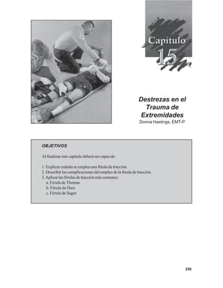 259
Destrezas en el
Trauma de
Extremidades
Donna Hastings, EMT-P
OBJETIVOS
Al finalizar este capítulo deberá ser capaz de:
1. Explicar cuándo se emplea una férula de tracción.
2. Describir las complicaciones del empleo de la férula de tracción.
3.Aplicarlasférulasdetracciónmáscomunes:
a. Férula de Thomas
b. Férula de Hare
c. Férula de Sager
 