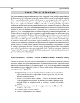 Capítulo Quince260
USO DE FÉRULAS DE TRACCIÓN
Lasférulasdetracciónestándiseñadasparainmovilizarfracturasdefémur.Sonútilesparalasfracturas
de fémur, pero No son útiles para fracturas de cadera, rodilla o pierna. La aplicación de tracción
firme a una rodilla fracturada o luxada puede desgarrar los vasos sanguíneos detrás de la rodilla. Si
parece existir una fractura pélvica, no se puede usar la férula de tracción porque puede causar
mayor daño a la pelvis. Las fracturas por debajo de la mitad del muslo que no están anguladas o
acortadasdemaneraseveratambiénpuedenserinmovilizadasconférulasneumáticasopantalones
neumáticosantishock.Lasférulasdetraccióntrabajanaplicandoundispositivoacojinadoalaporción
posterior de la pelvis (isquion) o a la ingle. Entonces se aplica un dispositivo para jalar (halar) al
tobillo y se ejerce contra-tracción hasta que la extremidad esté extendida y bien inmovilizada. Las
férulasenlapelvisyenlaingledebencolocarseconmuchocuidadoparaevitaraplicarunapresión
excesivasobrelosgenitales.Tambiénsedebetenercuidadoalcolocareldispositivoparatracciónal
tobillo y pie de manera que no se interrumpa la circulación. Para prevenir cualquier movimiento
innecesario,nosedebenaplicarlasférulasdetracciónhastaqueelpacienteestésobrelatablalarga.
Si la férula se extiende más allá de la tabla larga, se tendrá mucho cuidado al mover al paciente y
cuandosecierrelapuertadelaambulancia.Sedeberevisarlacirculaciónenlaextremidadlesionada,
asíqueseretiraráelcalzadoantesdecolocareldispositivodesujeciónaltobillo.Entodosloscasos
se requieren al menos dos personas. Una debe sostener firmemente la extremidad y hacer tracción
suave sobre el pie y la pierna mientras el otro aplica la férula. Cuando se trate de una situación de
“cargaryllevar”nosedeberácolocarlaférulahastaqueelpacienteestéenlaambulancia(amenos
quelaambulanciaaúnnohayallegado).
Colocación de una Férula de Tracción de Thomas (Férula de Medio-Anillo)
LaféruladeThomasseutilizódemaneraexclusivaantesdeladvenimientodelasférulasdetracción
modernas.DurantelaSegundaGuerraMundialseusoparadisminuirlatasademortalidadde80%
a 40% en las fracturas de fémur en el campo de batalla. En ese momento se consideraba uno de los
más grandes avances en la atención médica. En algunos países se sigue utilizando en ausencia de
otras opciones (ver Figura 15-1).
1.Elprimerrescatadorsostienelapiernaymantieneunatracciónsuavemientrasel
segundo rescatador corta la ropa y retira el calzado y calcetín para revisar el
pulsoylasensibilidaddelpie.
2.Secolocalaférulabajolapiernalesionada.Elanillovapordebajoyelladocorto
va hacia la cara interna de la pierna. Se desliza el anillo hacia arriba hasta que se
acomoda debajo de la cadera, donde se presionará contra la tuberosidad
isquiática.
3. Se colocan dos correas o cintas de soporte por encima del nivel de la rodilla y
dos debajo de la misma.
4. Se sujeta la correa del anillo superior.
5. Se coloca acojinamiento al pie y al tobillo.
 