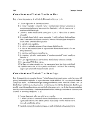 Capítulo Quince262
Colocación de una Férula de Tracción de Hare
Esta es la versión moderna de la férula de Thomas (ver Proceso 15-1)
1. Colocar al paciente en la tabla o la camilla.
2. El primer rescatador sostiene la pierna y mantiene tracción suave, mientras el
segundo rescatador corta la ropa y retira el calzado y calcetín para revisar el
pulsoysensibilidaddelpie.
3. Usando la pierna no lesionada como guía, se jala la férula hasta el tamaño
adecuado.
4. Se coloca la férula bajo la pierna lesionada. El anillo va hacia abajo y el lado
corto va por dentro de la pierna. Se desliza el anillo hasta que ajuste debajo de la
cadera contra la tuberosidad isquiática.
5. Se sujeta la cinta isquiática.
6. Se coloca el sujetador para tracción acojinado al tobillo y pie.
7. Se colocan dos correas o cintas de soporte arriba del nivel de la rodilla y dos por
debajo del mismo.
8.Semantieneunatracciónmanualsuave.
9. Se conecta el sujetador para tracción al “molinete español” con el gancho en
forma de “S”.
10. Se gira la perilla metálica del “molinete” hasta obtener la tensión correcta.
11. Se reevalúa el PMS de la pierna.
12.Seliberalatensiónmanualyserevisanuevamentelacirculaciónysensibilidad.
13. Para liberar tracción, se jala la perilla metálica del “molinete” hacia afuera y
luegosegiralentamenteparadisminuirlatensión.
Colocación de una Férula de Tracción de Sager
Esta férula es diferente en varias formas.Trabaja brindando contra-tracción contra las ramas del
pubisylatuberosidadisquiática,enlaparteinternaalcuerpodelfémur,porloquenoquedacolocada
debajodelapierna.LacaderanotienequeestarligeramenteflexionadacomoconlaférulaHare.La
férula Sager también es más ligera y más compacta que otras férulas de tracción. También, es
posible inmovilizar ambas piernas con una férula si fuera necesario. Las férulas Sager actuales han
sidomejoradasnotablementeypuedenrepresentarlomásnovedosoyactualizadoenloquerespecta
a férulas de tracción (ver Proceso 15-2).
1. Colocar al paciente sobre una tabla larga o camilla.
2. El primer rescatador sostiene la pierna y mantiene tracción suave mientras el
segundo rescatador corta la ropa y retira el calzado y calcetín para revisar el
pulsoylasensibilidaddelpie.
3.Usandolapiernanolesionadacomoguía,sejalalaférulahastalalongitudcorrecta.
 