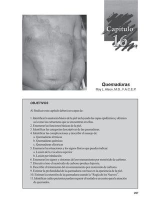 267
Quemaduras
Roy L.Alson, M.D., F.A.C.E.P.
OBJETIVOS
Al finalizar este capítulo deberá ser capaz de:
1.Identificarlaanatomíabásicadelapielincluyendolascapasepidérmicaydérmica
así como las estructuras que se encuentran en ellas.
2. Enumerar las funciones básicas de la piel.
3. Identificar las categorías descriptivas de las quemaduras.
4.Identificarlascomplicacionesydescribirelmanejode:
a. Quemaduras térmicas
b.Quemadurasquímicas
c. Quemaduras eléctricas
5.Enumerarlassituacionesylossignosfísicosquepuedenindicar:
a. Lesión de la vía aérea superior
b.Lesiónporinhalación
6.Enumerarlossignosysíntomasdelenvenenamientopormonóxidodecarbono.
7. Discutir cómo el monóxido de carbono produce hipoxia.
8. Describir el tratamiento del envenenamiento por monóxido de carbono.
9. Estimar la profundidad de la quemadura con base en la apariencia de la piel.
10. Estimar la extensión de la quemadura usando la “Regla de los Nueves”.
11.Identificarcuálespacientespuedenrequerireltrasladoauncentroparalaatención
de quemados.
 