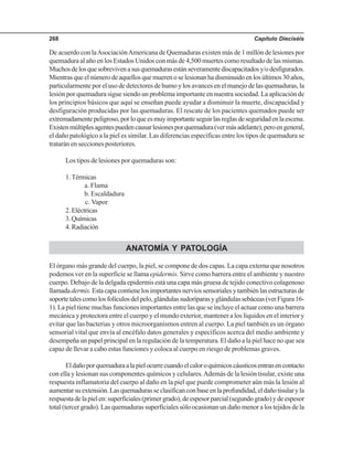 Capítulo Dieciséis268
De acuerdo con laAsociaciónAmericana de Quemaduras existen más de 1 millón de lesiones por
quemadura al año en los Estados Unidos con más de 4,500 muertes como resultado de las mismas.
Muchosdelosquesobrevivenasusquemadurasestánseveramentediscapacitadosy/odesfigurados.
Mientrasqueelnúmerodeaquellosquemuerenoselesionanhadisminuidoenlosúltimos30años,
particularmente por el uso de detectores de humo y los avances en el manejo de las quemaduras, la
lesión por quemadura sigue siendo un problema importante en nuestra sociedad. La aplicación de
los principios básicos que aquí se enseñan puede ayudar a disminuir la muerte, discapacidad y
desfiguración producidas por las quemaduras. El rescate de los pacientes quemados puede ser
extremadamentepeligroso,porloqueesmuyimportanteseguirlasreglasdeseguridadenlaescena.
Existenmúltiplesagentespuedencausarlesionesporquemadura(vermásadelante),peroengeneral,
el daño patológico a la piel es similar. Las diferencias específicas entre los tipos de quemadura se
tratarán en secciones posteriores.
Los tipos de lesiones por quemaduras son:
1.Térmicas
a. Flama
b. Escaldadura
c. Vapor
2.Eléctricas
3.Químicas
4.Radiación
ANATOMÍA Y PATOLOGÍA
El órgano más grande del cuerpo, la piel, se compone de dos capas. La capa externa que nosotros
podemos ver en la superficie se llama epidermis. Sirve como barrera entre el ambiente y nuestro
cuerpo. Debajo de la delgada epidermis está una capa más gruesa de tejido conectivo colagenoso
llamadadermis.Estacapacontienelosimportantesnerviossensorialesytambiénlasestructurasde
soportetalescomolosfolículosdelpelo,glándulassudoríparasyglándulassebáceas(verFigura16-
1). La piel tiene muchas funciones importantes entre las que se incluye el actuar como una barrera
mecánica y protectora entre el cuerpo y el mundo exterior, mantener a los líquidos en el interior y
evitar que las bacterias y otros microorganismos entren al cuerpo. La piel también es un órgano
sensorial vital que envía al encéfalo datos generales y específicos acerca del medio ambiente y
desempeña un papel principal en la regulación de la temperatura. El daño a la piel hace no que sea
capaz de llevar a cabo estas funciones y coloca al cuerpo en riesgo de problemas graves.
Eldañoporquemaduraalapielocurrecuandoelcaloroquímicoscáusticosentranencontacto
con ella y lesionan sus componentes químicos y celulares.Además de la lesión tisular, existe una
respuesta inflamatoria del cuerpo al daño en la piel que puede comprometer aún más la lesión al
aumentarsuextensión.Lasquemadurasseclasificanconbaseenlaprofundidad,eldañotisularyla
respuestadelapielen:superficiales(primergrado),deespesorparcial(segundogrado)ydeespesor
total (tercer grado). Las quemaduras superficiales sólo ocasionan un daño menor a los tejidos de la
 