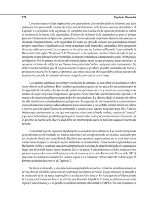 Capítulo Dieciséis272
Los pasos para evaluar un paciente con quemaduras de consideración es el mismo que para
cualquier otro paciente de trauma. Se inicia con laValoración de la Escena como se describió en el
Capítulo1,conénfasisenlaseguridad.Alcompletarestavaloraciónlasiguienteprioridadesretirar
al paciente de la fuente de la quemadura. El retiro de la fuente de la quemadura es pues el primer
paso en el tratamiento del paciente quemado y el concepto más importante durante este proceso es
sin duda el mantenimiento de la seguridad. En todos los tipos de lesiones por quemaduras existen
peligrosespecíficosysignificativosalretirarunpacientedelafuentedelaquemadura.Enlaprogresión
de un incendio estructural, hay un punto en el cual ocurre un fenómeno llamado “conversión de la
llamarada”(delinglés“flashover”).El“flashover”eslaexplosiónsúbitaenflamadetodoloquese
encuentreenunahabitaciónincrementandodemanerainstantánealatemperaturaamás2,000grados
centígrados. Por lo general no existe advertencia alguna antes de que esto pase, luego entonces, el
retiro de víctimas de edificios en llamas toma prioridad sobre cualquier otro tratamiento. Se
debe recordar también que el fuego consume oxígeno y produce grandes cantidades de humo y
productos tóxicos. Por lo tanto, el personal que entra a realizar el rescate debe utilizar aparatos de
respiración, pues de lo contrario corren el riesgo de convertirse en víctimas.
Los agentes químicos no siempre son fáciles de detectar, ya sea sobre los pacientes o sobre
otros objetos en el ambiente. Han ocurrido quemaduras químicas severas a los rescatadores por la
incapacidad de identificar las fuentes de productos químicos tóxicos y cáusticos, así como por no
utilizarelequipodeprotecciónpersonalapropiado.Serecomiendaunentrenamientoespecialenel
manejo de materiales peligrosos para todos los rescatadores. La electricidad y el manejo de cables
de alta tensión son extremadamente peligrosos. Se requiere de entrenamiento y conocimiento
especializadoparamanejaradecuadamenteéstassituacionesynosedebeintentarretirarloscables
a menos que esté específicamente entrenado y cuente con el equipo necesario para ello.Aún los
objetosquecomúnmentesecreéquesonseguros,talescomopalosdemadera,cuerdasde“manila”
y guantes de bombero, pueden no proteger de manera adecuada y ocasionar una electrocución. Si
es posible, la fuente de la electricidad debe ser interrumpida antes de realizar cualquier intento de
rescate.
Enrealidadlagentenomuererápidamenteacausadelesionestérmicas.Lasmuertestempranas
generalmentesonelresultadodeltraumaadicionalodelcompromisodelavíaaérea.Lamuertepor
un estado de shock por la pérdida de líquidos que produce la quemadura no se verá sino hasta
varias horas después (o días) y la sepsis tarda días en desarrollarse.Aún cuando la quemadura sea
fácilmentevisibleyocasioneunaintensaimpresiónenlaescena,laatencióndirigidaalaquemadura
tiene una prioridad menor que el manejo de la vía aérea. Rutinariamente se debe manejar a los
pacientesquemadoscomocualquierpacientedetraumayrealizarlaEvaluaciónPrimariadeBTLS
encuantolavíctimaseencuentreenunáreasegura.LaEvaluaciónPrimariadeBTLSdebeseguirel
formato estándar descrito en el Capítulo 2.
Se inicia evaluando, y si es necesario asegurando la vía aérea, mientras simultáneamente se
revisa el nivel inicial de consciencia y se protege la columna cervical. Luego entonces se procede a
laevaluacióndelavíaaérea,respiraciónycirculación.ConbaseenloshallazgosdelaValoraciónde
laEscenaylaEvaluaciónInicialseefectúaunaRevisiónRápidadeTrauma,seobtieneunaseriede
signos vitales basales y si es posible se obtiene también el historial SAMPLE. En este momento es
 