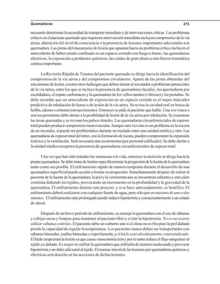 Quemaduras 273
necesariodeterminarlanecesidaddetransporteinmediatoydeintervencionescríticas.Losproblemas
críticosenelpacientequemadoquerequierenintervencióninmediataincluyencompromisodelavía
aérea, alteración del nivel de consciencia o la presencia de lesiones importantes adicionales a la
quemadura. Las pistas del mecanismo de lesión que apuntan hacia un problema crítico incluyen el
antecedente de haber estado confinado en un espacio cerrado con fuego o humo, las quemaduras
eléctricas, la exposición a productos químicos, las caídas de gran altura u otra fuerza traumática
contusaimportante.
La Revisión Rápida de Trauma del paciente quemado se dirige hacia la identificación del
compromiso de la vía aérea y del compromiso circulatorio. Aparte de las pistas obtenidas del
mecanismodelesión,existenotroshallazgosquedebenalertaralrescatadoraproblemaspotenciales
de la vía aérea, entre los que se incluye la presencia de quemaduras faciales, las quemaduras por
escaldadura,elesputocarbonáceoylaquemaduradelosvellosnasales(vibrisas)ylaspestañas.Se
debe recordar que un antecedente de exposición en un espacio cerrado es el mejor indicador
predictivo de inhalación de humo o de lesión de la vía aérea. Se revisa la cavidad oral en busca de
hollín, edema o eritema (enrojecimiento). Entonces se pide al paciente que hable. Una voz ronca o
unatospersistentedebealertaralaposibilidaddelesióndelavíaaéreaporinhalación.Seexaminan
las áreas quemadas y se revisan los pulsos distales. Las quemaduras circunferenciales de espesor
totalpuedenproducircompromisoneurovascular.Aunqueraravezestoesunproblemaenlaescena
de un incendio, sí puede ser problemático durante un traslado entre una unidad médica y otra. Las
quemadurasdeespesortotaldeltórax,conlaformacióndeescara,puedencomprometerlaexpansión
torácicaylaventilación.Seránecesariaunaescarotomía(porpersonalcalificado).Sedebealertara
la unidad médica receptora la presencia de quemaduras circunferenciales de espesor total.
Una vez que han sido tratadas las amenazas a la vida, entonces la atención se dirige hacia la
propiaquemadura.Sedebetratardelimitarespecíficamentelaprogresióndelalesióndelaquemadura
tanto como sea posible. El enfriamiento rápido de manera temprana durante el desarrollo de una
quemadura superficial puede ayudar a limitar su progresión. Inmediatamente después de retirar al
pacientedelafuentedelaquemadura,lapielylavestimentaaúnseencuentrancalientesyestecalor
continúa dañando los tejidos, provocando un incremento en la profundidad y la gravedad de la
quemadura. El enfriamiento detiene este proceso, y si se hace adecuadamente, es benéfico. El
enfriamiento deberá realizarse con cualquier fuente de agua, pero sólo porunmáximodeunoodos
minutos. Elenfriamientomásprolongadopuedeinducirhipotermiayconsecuentementeaunestado
de shock.
Despuésdeunbreveperíododeenfriamiento,semanejalaquemaduraconelusodesábanas
y cobijas secas y limpias para mantener al paciente tibio y evitar la hipotermia. No es necesario
utilizarsábanasestériles.Elpacientedebesercubiertoaúnsielclimanoesfríopueslapieldañada
pierde la capacidad de regular la temperatura. Los pacientes nunca deben ser transportados con
sábanas húmedas, toallas húmedas o ropa húmeda, y el hielo está absolutamente contraindicado.
Elhieloempeorarálalesiónyaquecausavasoconstricciónyporlotantoreduceelflujosanguíneoal
tejido ya dañado. Es mejor no enfriar la quemadura que enfriarla de manera inadecuada y provocar
hipotermiayundañoadicionalaltejido.Elmanejoinicialdelaslesionesporquemadurasquímicasy
eléctricas será descrito en las secciones de dichas lesiones.
 
