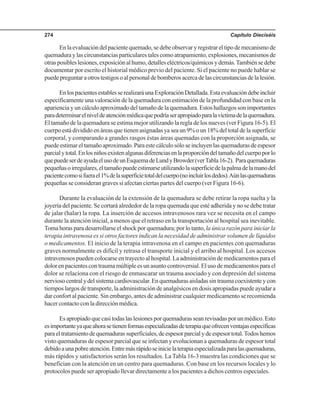 Capítulo Dieciséis274
Enlaevaluacióndelpacientequemado,sedebeobservaryregistrareltipodemecanismode
quemaduraylascircunstanciasparticularestalescomoatrapamiento,explosiones,mecanismosde
otrasposibleslesiones,exposiciónalhumo,detalleseléctricos/químicosydemás.Tambiénsedebe
documentar por escrito el historial médico previo del paciente. Si el paciente no puede hablar se
puedepreguntaraotrostestigosoalpersonaldebomberosacercadelascircunstanciasdelalesión.
EnlospacientesestablesserealizaráunaExploraciónDetallada.Estaevaluacióndebeincluir
específicamente una valoración de la quemadura con estimación de la profundidad con base en la
apariencia y un cálculo aproximado del tamaño de la quemadura. Estos hallazgos son importantes
paradeterminarelniveldeatenciónmédicaquepodríaserapropiadoparalavíctimadelaquemadura.
El tamaño de la quemadura se estima mejor utilizando la regla de los nueves (ver Figura 16-5). El
cuerpo está dividido en áreas que tienen asignadas ya sea un 9% o un 18% del total de la superficie
corporal, y comparando a grandes rasgos éstas áreas quemadas con la proporción asignada, se
puedeestimareltamañoaproximado.Paraestecálculosóloseincluyenlasquemadurasdeespesor
parcialytotal.Enlosniñosexistenalgunasdiferenciasenlaproporcióndeltamañodelcuerpoporlo
quepuedeserdeayudaelusodeunEsquemadeLundyBrowder(verTabla16-2). Paraquemaduras
pequeñasoirregulares,eltamañopuedeestimarseutilizandolasuperficiedelapalmadelamanodel
pacientecomosifuerael1%delasuperficietotaldelcuerpo(noincluirlosdedos).Aúnlasquemaduras
pequeñas se consideran graves si afectan ciertas partes del cuerpo (ver Figura 16-6).
Durante la evaluación de la extensión de la quemadura se debe retirar la ropa suelta y la
joyería del paciente. Se cortará alrededor de la ropa quemada que esté adherida y no se debe tratar
de jalar (halar) la ropa. La inserción de accesos intravenosos rara vez se necesita en el campo
durante la atención inicial, a menos que el retraso en la transportación al hospital sea inevitable.
Toma horas para desarrollarse el shock por quemadura; por lo tanto, la única razón para iniciar la
terapia intravenosa es si otros factores indican la necesidad de administrar volumen de líquidos
o medicamentos. El inicio de la terapia intravenosa en el campo en pacientes con quemaduras
graves normalmente es difícil y retrasa el transporte inicial y el arribo al hospital. Los accesos
intravenosos pueden colocarse en trayecto al hospital. La administración de medicamentos para el
dolor en pacientes con trauma múltiple es un asunto controversial. El uso de medicamentos para el
dolor se relaciona con el riesgo de enmascarar un trauma asociado y con depresión del sistema
nerviosocentralydelsistemacardiovascular.Enquemadurasaisladassintraumacoexistenteycon
tiempos largos de transporte, la administración de analgésicos en dosis apropiadas puede ayudar a
dar confort al paciente. Sin embargo, antes de administrar cualquier medicamento se recomienda
hacer contacto con la dirección médica.
Es apropiado que casi todas las lesiones por quemaduras sean revisadas por un médico. Esto
esimportanteyaqueahorasetienenformasespecializadasdeterapiaqueofrecenventajasespecíficas
paraeltratamientodequemadurassuperficiales,deespesorparcialydeespesortotal.Todoshemos
visto quemaduras de espesor parcial que se infectan y evolucionan a quemaduras de espesor total
debidoaunapobreatención.Entremásrápidoseinicielaterapiaespecializadaparalasquemaduras,
más rápidos y satisfactorios serán los resultados. La Tabla 16-3 muestra las condiciones que se
benefician con la atención en un centro para quemaduras. Con base en los recursos locales y lo
protocolos puede ser apropiado llevar directamente a los pacientes a dichos centros especiales.
 