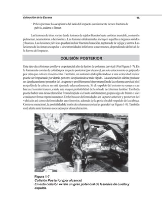 Valoración de la Escena 15
· Pelvis/piernas:losocupantesdelladodelimpactocomúnmentetienenfracturade
pelvis, cadera o fémur.
Laslesionesdetóraxvaríandesdelesionesdetejidosblandoshastauntóraxinestable,contusión
pulmonar,neumotóraxohemotórax.Laslesionesabdominalesincluyenaquellasaórganossólidos
y huecos. Las lesiones pélvicas pueden incluir fractura/luxación, ruptura de la vejiga y uretra. Las
lesionesdelacinturaescapularodeextremidadesinferioressoncomunes,dependiendodelnivelde
lafuerzadelimpacto.
COLISIÓN POSTERIOR
Estetipodecolisionesconllevaunpotencialaltodelesióndecolumnacervical(VerFigura1-7).En
laformamáscomúndecolisiónporimpactoposterior(poralcance),unautoestacionarioesgolpeado
por otro que está en movimiento. También, un automóvil desplazándose a una velocidad menor
puede ser impactado por detrás por otro desplazándose más rápido. La aceleración súbita produce
undesplazamientoposteriordelocupanteyposiblementehiperextensióndelacolumnacervicalsiel
respaldo de la cabeza no está ajustado adecuadamente. Si el respaldo del asiento se rompe y cae
hacia el asiento trasero, existe una mayor probabilidad de lesión de la columna lumbar.También
puede haber una desaceleración frontal rápida si el auto súbitamente golpea algo de frente o si el
conductor frena repentinamente. Debe buscar deformidades en la parte anterior y posterior del
vehículo así como deformidades en el interior, además de la posición del respaldo de la cabeza.
Comosemencionó,laposibilidaddelesióndecolumnacervicalesgrande(verFigura1-8).También
esté alerta ante lesiones asociadas por desaceleración.
Figura 1-7
Colisión Posterior (por alcance)
En esta colisión existe un gran potencial de lesiones de cuello y
espalda.
 