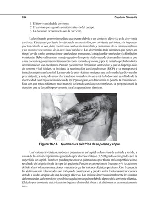 Capítulo Dieciséis284
Figura 16-14 Quemadura eléctrica de la pierna y el pie.
1. El tipo y cantidad de corriente.
2. El camino que siguió la corriente a través del cuerpo.
3. La duración del contacto con la corriente.
La lesión más grave e inmediata que ocurre debida a un contacto eléctrico es la disrritmia
cardiaca. Cualquier paciente involucrado en una lesión por corriente eléctrica, sin importar
que tan estable se vea, debe recibir una evaluación inmediata y cuidadosa de su estado cardiaco
y un monitoreo continuo de la actividad cardiaca. Las disrritmias más comunes que ponen en
riesgolavidasonlascontraccionesventricularesprematuras,lataquicardiaventricularylafibrilación
ventricular.Deberealizarseunmanejoagresivodesoportevitalavanzadodeestasdisrritmiasyaque
estos pacientes generalmente tienen corazones normales y sanos, y por lo tanto las probabilidades
de reanimación son excelentes. Para un paciente con fibrilación ventricular, y que se disponga sólo
de soporte vital básico, se iniciará la reanimación cardiopulmonar (RCP) y se transportará
inmediatamenteaunhospital.Lamayoríadeestasvíctimasnotienenunaenfermedadcardiovascular
preexistente, y su tejido muscular cardiaco normalmente no está dañado como resultado de la
electricidad.AúnbajocircunstanciasdeRCPprolongado,confrecuenciaesposiblelareanimación.
Una vez que estos esfuerzos en el manejo del estado cardiaco se completan, se proporcionará la
atención que se describió previamente para las quemaduras térmicas.
Las lesiones eléctricas producen quemaduras en la piel en los sitios de entrada y salida, a
causa de las altas temperaturas generadas por el arco eléctrico (2,500 grados centígrados) en la
superficie de la piel. También pueden presentarse quemaduras por flama en la superficie como
resultado de la ignición de la ropa del paciente. Pueden estar presentes fracturas y/o luxaciones
debidoalasviolentascontraccionesmuscularesquelaslesioneseléctricasproducen.Confrecuencia
lasvíctimasestánrelacionadascontrabajosdeconstrucciónypuedensufrirfracturasuotraslesiones
debido a caídas después de una descarga eléctrica. Las lesiones internas normalmente involucran
dañomuscular,dañonerviosoyposiblecoagulaciónsanguíneadebidoalpasodelacorrienteeléctrica.
El daño por corriente eléctrica a los órganos dentro del tórax o el abdomen es extremadamente
raro.
 