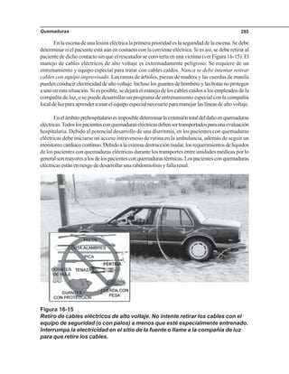 Quemaduras 285
Enlaescenadeunalesióneléctricalaprimeraprioridadeslaseguridaddelaescena.Sedebe
determinar si el paciente está aún en contacto con la corriente eléctrica. Si es así, se debe retirar al
paciente de dicho contacto sin que el rescatador se convierta en una víctima (ver Figura 16-15). El
manejo de cables eléctricos de alto voltaje es extremadamente peligroso. Se requiere de un
entrenamiento y equipo especial para tratar con cables caídos. Nunca se debe intentar retirar
cables con equipo improvisado. Las ramas de árboles, piezas de madera y las cuerdas de manila
puedenconducirelectricidaddealtovoltaje.Inclusolosguantesdebomberoylasbotasnoprotegen
a uno en esta situación. Si es posible, se dejará el manejo de los cables caídos a los empleados de la
compañía de luz, o se puede desarrollar un programa de entrenamiento especial con la compañía
localdeluzparaaprenderausarelequipoespecialnecesarioparamanejarlaslíneasdealtovoltaje.
Enelámbitoprehospitalarioesimposibledeterminarlaextensióntotaldeldañoenquemaduras
eléctricas.Todoslospacientesconquemaduraseléctricasdebensertransportadosparaunaevaluación
hospitalaria. Debido al potencial desarrollo de una disrritmia, en los pacientes con quemaduras
eléctricas debe iniciarse un acceso intravenoso de rutina en la ambulancia, además de seguir un
monitoreocardiacocontinuo.Debidoalaextensadestruccióntisular,losrequerimientosdelíquidos
de los pacientes con quemaduras eléctricas durante los transportes entre unidades médicas por lo
generalsonmayoresalosdelospacientesconquemadurastérmicas.Lospacientesconquemaduras
eléctricasestánenriesgodedesarrollarunarabdomiolisisyfallarenal.
Figura 16-15
Retiro de cables eléctricos de alto voltaje. No intente retirar los cables con el
equipo de seguridad (o con palos) a menos que esté especialmente entrenado.
Interrumpa la electricidad en el sitio de la fuente o llame a la compañía de luz
para que retire los cables.
 
