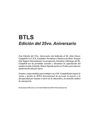 BTLS
Edición del 25vo. Aniversario
Esta Edición del 25vo. Aniversario está dedicada al Dr. John Emory
Campbell F.A.C.E.P., Fundador, Presidente y Patriarca de Basic Trauma
Life Support International. La perspicacia, iniciativa y liderazgo del Dr.
Campbell nos ha permitido extender y diseminar la capacitación del
trauma en todo el mundo. Hemos logrado mucho en 25 años, pero aún nos
queda mucho más por hacer.
Estamos comprometidos para trabajar con el Dr. Campbell para lograr la
visión y misión de BTLS International de prevenir la muerte y la
discapacidad por trauma a través de la educación y la atención médica
de emergencia.
De la Junta de Directores y el Comité Editorial de BTLS International, Inc.
 