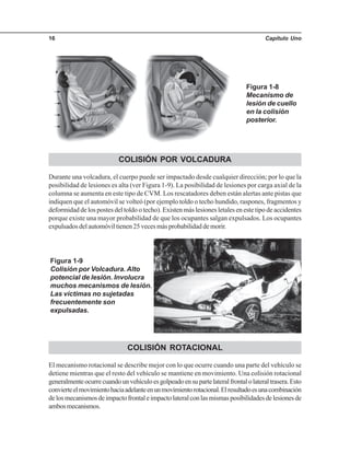 Capítulo Uno16
COLISIÓN POR VOLCADURA
Durante una volcadura, el cuerpo puede ser impactado desde cualquier dirección; por lo que la
posibilidad de lesiones es alta (ver Figura 1-9). La posibilidad de lesiones por carga axial de la
columna se aumenta en este tipo de CVM. Los rescatadores deben están alertas ante pistas que
indiquen que el automóvil se volteó (por ejemplo toldo o techo hundido, raspones, fragmentos y
deformidad de los postes del toldo o techo). Existen más lesiones letales en este tipo de accidentes
porque existe una mayor probabilidad de que los ocupantes salgan expulsados. Los ocupantes
expulsados del automóvil tienen 25 veces más probabilidad de morir.
Figura 1-9
Colisión por Volcadura. Alto
potencial de lesión. Involucra
muchos mecanismos de lesión.
Las víctimas no sujetadas
frecuentemente son
expulsadas.
COLISIÓN ROTACIONAL
El mecanismo rotacional se describe mejor con lo que ocurre cuando una parte del vehículo se
detiene mientras que el resto del vehículo se mantiene en movimiento. Una colisión rotacional
generalmenteocurrecuandounvehículoesgolpeadoensupartelateralfrontalolateraltrasera.Esto
convierteelmovimientohaciaadelanteenunmovimientorotacional.Elresultadoesunacombinación
delosmecanismosdeimpactofrontaleimpactolateralconlasmismasposibilidadesdelesionesde
ambosmecanismos.
Figura 1-8
Mecanismo de
lesión de cuello
en la colisión
posterior.
 