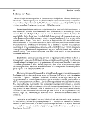 Capítulo Dieciséis286
Lesiones por Rayos
CadaañolosrayosmatanmáspersonasenNorteaméricaquecualquierotrofenómenoclimatológico
relacionado.Laslesionesporrayosonmuydiferentesdeotraslesioneseléctricasporquelasprimeras
producenaltosvoltajesextremos(>10,000,000voltios)ycorrientesmuyelevadas(>2,000amperios),
pero tienen una duración de contacto muy corta (<100 milisegundos).
Los rayos producen un fenómeno de destello superficial, en el cual la corriente fluye por la
parteexternadelavíctima.Consecuentemente,eldañointernoporelflujodecorrientequeseveen
los casos de electricidad generada, no se ve en los casos de pacientes víctimas de un rayo. La
mayoría de los efectos del rayo son el resultado de la descarga masiva de corriente directa que se
recibe. Las quemaduras clásicas por rayo producen un patrón en forma de helecho o un patrón
salpicado sobre la piel (ver Figura 16-16). La víctima no tiene que recibir directamente la descarga
para que se lesione. El rayo puede caer sobre un objeto adyacente o en el suelo cercano y aún así
producir una lesión a la víctima. Con frecuencia la piel de la víctima se encuentra mojada debido a
sudoroaguadelluvia.Estaagua,cuandosecalienteporlacorrientedelrayo,sevaporizarápidamente
produciendo quemaduras superficiales y de espesor parcial, y puede literalmente hacer explotar la
ropa de la víctima. Como estas quemaduras son superficiales no se requiere un manejo agresivo de
reanimaciónconlíquidos.
El efecto más grave de la descarga por rayo es el paro cardiorrespiratorio, en donde la
corrientemasivaactúacomodesfibriladorydetienemomentáneamentealcorazón.Confrecuencia
retornalaactividadcardiacademaneraespontáneaencuestióndeminutos.Sinembargo,loscentros
cerebralesrespiratoriossedeprimenporladescargadecorrienteyéstasáreastomanmástiempoen
recuperarseyvolveralanormalidad.Consecuentemente,lavíctimapermaneceenparorespiratorio
que es seguido de un paro cardiaco hipóxico.
El componente esencial del manejo de la víctima de una descarga por rayo es la restauración
delafuncióncardiorrespiratoriamientrasseprotegelacolumnacervical.Sedebenseguirlosprotocolos
estándar de RCP y deACLS (soporte vital cardiaco avanzado). Debido a que las descargas por
rayo pueden ocurrir en eventos deportivos y otros tipos de reuniones al aire libre, con frecuencia se
trata de eventos con múltiples víctimas. Debe enfatizarse que en un evento de esta naturaleza, no
debeseguirseelenfoquetradicionaldeltriagedondeunpacientesinpulsonirespiraciónseconsidera
como defunción. Si el paciente está despierto o respirando después de una descarga por rayo, es
muy probable que sobreviva sin necesidad de hacer intervenciones adicionales. Los esfuerzos de
reanimación deben concentrarse en las víctimas que se encuentran en paro respiratorio o en paro
cardiaco, ya que la RCPtemprana y los protocolos delACLS serán la única alternativa para que
sobrevivan.
Sehanvistoproblemasalargoplazoenvíctimadedescargasporrayo,talescomoeldesarrollo
decataratasoalteracionesneurológicasy/opsicológicas.Esmuycomúnlaperforacióndeltímpano
y rara vez se observan fracturas de escápula o de huesos largos, a diferencia de lo que se observa en
víctimas de lesiones eléctricas de alto voltaje (corriente generada). El manejo de estas fracturas se
describe en el Capítulo 14.
 