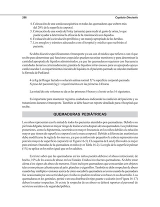 Capítulo Dieciséis288
4. Colocación de una sonda nasogástrica en todas las quemaduras que cubren más
del 20% de la superficie corporal.
5. Colocación de una sonda de Foley (urinaria) para medir el gasto de orina, lo que
puedeayudaradeterminarlaeficaciadelareanimaciónconlíquidos.
6. Evaluación de la circulación periférica y un manejo apropiado de las heridas.
7. Los arreglos y trámites adecuados con el hospital y médico que recibirán al
paciente.
Se debe discutir específicamente el transporte ya sea con el médico que refiere o con el que
recibe para determinar qué funciones especiales pueden necesitar monitoreo y para determinar la
cantidad apropiada de líquidos administrados, ya que las quemaduras requieren con frecuencia
cantidades horarias extremadamente grandes de líquidos intravenosos para un apropiado apoyo
cardiovascular.Losrequerimientosinicialesdelíquidosenelpacientequemadosecalculanmediante
lafórmuladeParkland:
4 cc/kg de Ringer lactado o solución salina normal X % superficie corporal quemada
X peso del paciente (kg) = requerimientos en las primeras 24 horas
La mitad de este volumen se da en las primeras 8 horas y el resto en las 16 siguientes.
Es importante para mantener registros cuidadosos indicando la condición del paciente y su
tratamiento durante el transporte.También se debe hacer un reporte detallado para el hospital que
recibe.
QUEMADURAS PEDIÁTRICAS
Los niños representan casi la mitad de todos los pacientes atendidos por quemaduras. Debido a su
pielmásdelgada,tienenunmayorriesgodelesiónseveradespuésdeunaquemadura.Losproblemas
posteriores, como la hipotermia, ocurrirán con mayor frecuencia en los niños debido a la relación
mayor que tienen de superficie corporal con la masa corporal. Debido a diferencias anatómicas
debe modificarse la regla de los nueves, ya que en niños más pequeños la cabeza representa una
porción mayor de superficie corporal (ver Figura 16-5). El esquema de Lund y Browder es mejor
para estimar el tamaño de la quemadura en niños (verTabla 16-2). La regla de la superficie palmar
(1%) se aplica en los niños igual que en los adultos.
Es triste saber que las quemaduras en los niños pueden deberse al abuso intencional, de
hecho, 10% de los casos de abuso en los Estados Unidos involucran quemaduras. Se debe estar
alerta a los signos de abuso de menores. Estos incluyen quemaduras que concuerdan con objetos
talescomopinzascalientesparaelpelo,planchasocigarrillos.Tambiénsedebesospechardeabuso
cuandohaymúltiplesversionesacercadecómosucediólaquemaduraasícomocuandolaquemadura
fue ocasionada por una actividad que el niño no pudiera realizar con base en su desarrollo. Las
quemaduras en los genitales, periné o en una distribución tipo guante o calcetín (ver Figura 16-17)
deben levantar sospechas. Si existe la sospecha de un abuso se deberá reportar al personal de
servicios sociales o de seguridad pública.
 