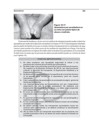 Quemaduras 289
Elpersonaldebomberosydelosserviciosmédicosdeemergenciapuedeayudarareducirlas
quemaduraspormediodelaeducacióncomunitaria(verFigura16-18).Existenprogramasdiseñados
para los padres de familia en los que se enseña a limitar la temperatura de los calentadores de agua
caseros o para enseñar a los niños acerca de las medidas de seguridad con el fuego. Este tipo de
actividades puede tener un impacto favorable sobre la incidencia de quemaduras en la comunidad.
Se debe tener en mente que las personas de edad avanzada también puede ser víctimas de abuso
(ver Capítulo 18).
Figura 16-17
Quemadura por escaldadura en
un niño con patrón típico de
abuso o maltrato.
 