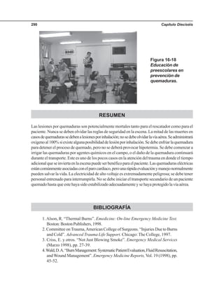 Capítulo Dieciséis290
RESUMEN
Las lesiones por quemaduras son potencialmente mortales tanto para el rescatador como para el
paciente. Nunca se deben olvidar las reglas de seguridad en la escena. La mitad de las muertes en
casosdequemadurassedebenalesionesporinhalación;nosedebeolvidarlavíaaérea.Seadministrará
oxígenoal100%siexistealgunaposibilidaddelesiónporinhalación.Sedebeenfriarlaquemadura
para detener el proceso de quemado, pero no se deberá provocar hipotermia. Se debe comenzar a
irrigar las quemaduras por agentes químicos en el campo, o el daño de la quemadura continuará
durante el transporte. Este es uno de los pocos casos en la atención del trauma en donde el tiempo
adicionalqueseinviertaenlaescenapuedeserbenéficoparaelpaciente.Lasquemaduraseléctricas
estáncomúnmenteasociadasconelparocardiaco,perounarápidaevaluaciónymanejonormalmente
pueden salvar la vida. La electricidad de alto voltaje es extremadamente peligrosa; se debe tener
personal entrenado para interrumpirla. No se debe iniciar el transporte secundario de un paciente
quemado hasta que este haya sido estabilizado adecuadamente y se haya protegido la vía aérea.
BIBLIOGRAFÍA
1. Alson, R. “Thermal Burns”. Emedicine: On-line Emergency Medicine Text.
Boston: Boston Publishers, 1998.
2. Committee onTrauma,American College of Surgeons. “Injuries Due to Burns
and Cold”. Advanced Trauma Life Support. Chicago: The College, 1997.
3. Criss, E. y otros. “Not Just Blowing Smoke”. Emergency Medical Services
(Marzo 1998), pp. 27-39.
4.Wald,D.A.“BurnManagement:SystematicPatientEvaluation,FluidResuscitation,
and Wound Management”. Emergency Medicine Reports, Vol. 19 (1998), pp.
45-52.
Figura 16-18
Educación de
preescolares en
prevención de
quemaduras.
 