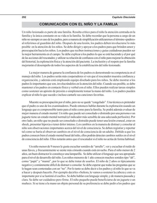 Capítulo Diecisiete292
COMUNICACIÓN CON EL NIÑO Y LA FAMILIA
Un niño lesionado es parte de una familia. Resulta crítico para el niño la atención centrada en la
familia y la única constante en su vida es la familia. Se debe recordar que la persona a cargo de un
niñonosiempreesunodelospadres,peroamaneradesimplificaciónutilizaremoseltérmino«padres»
al referirnos al guardián del niño. Después de una lesión, los padres deben involucrarse lo más
posible en la atención de los niños. Se debe dirigir y apoyar a los padres para que brinden amor y
preocupación hacia los niños. Los padres que reciben instrucciones y guías cuidadosas pueden ser
lamejorherramientaenelcampo.Sedebeexplicaralospadresloqueseestáhaciendoyelporqué
delasaccionesdelrescatador,yutilizarsurelacióndeconfianzaconelniñoparamejorarlaobtención
del historial, la exploración física y la atención del paciente. La inclusión y el respeto por la familia
mejorarán el desempeño de todos los aspectos de la estabilización del niño lesionado.
La mejor manera de ganarse la confianza de los padres es demostrando su competencia en el
manejo del niño. Los padres serán más cooperadores si ven que el rescatador muestra confianza y
organización, y además está empleando equipo diseñado para los niños. Se debe mostrar a los
padresloimportantesqueson,involucrándolosenlaatencióndelniño.Cuandoseaposible,sedebe
mantener a los padres en contacto físico y verbal con el niño. Ellos pueden realizar tareas simples
como sostener un apósito de presión o simplemente tomar la mano del niño. Los padres pueden
explicaralniñoloquesucedeeinclusocantarlesuscancionesfavoritas.
Muestresupreocupaciónporelniño,peronosequede“congelado”.Unatécnicaespretender
que el padre es uno de los examinadores. Puede entonces hablar durante la exploración usando un
lenguaje que es comprensible tanto para el niño como para la familia. Se podrá además evaluar de
mejor manera el estado mental. Un niño que puede ser consolado o distraído por una persona o un
juguete tiene un estado mental normal (el indicador más sensible de una adecuada perfusión). Por
otro lado, un niño que no puede ser consolado o distraído puede tener una lesión craneal, estar en
shock, presentar hipoxia o tener dolor intenso. Los cambios en la manera de distraer y consolar al
niño son observaciones importantes acerca del nivel de consciencia. Se deben registrar y reportar
tal como se haría al observar cambios en el nivel de consciencia de un adulto. Debido a que los
padresconocenbienelestadomentalbasaldelniño,ellospodrándetectarcambiossutilesenelnivel
de consciencia del niño. Ellos notarán antes que el rescatador si el niño no actúa de forma habitual.
Un niño menor de 9 meses le gusta escuchar sonidos de “arrullo”, ver y escuchar el ruido de
unas llaves, y frecuentemente se siente más cómodo cuando está envuelto. Para el niño menor de 2
años,unbuendistractorloconstituyeunalamparilla. Sedebeutilizarellenguajequeseaapropiado
paraelniveldedesarrollodelniño.Losniñosmenoresde1añoconocenmuchossonidostipo“ah”,
como “papá” y “mamá”, por lo que se debe tratar de usarlos. El niño de 2 años es típicamente
negativoycomúnmentedifícildedistraeroconsolar.Sedebeesperarquetodaslaspreguntasquese
le hagan sean contestadas con un “no”. Por lo tanto se debe decir a los padres y al niño lo que se va
a hacer y después hacerlo. Por ejemplo decirles «Señora, le vamos a sostener la cabeza y esto es
importante por si se lastimó el cuello». Se debe hablar con lenguaje simple, y de manera pausada y
clara. Se debe ser cuidadoso pero firme. El niño pequeño puede beneficiarse de un juguete o un
muñeco. Si se tiene a la mano un objeto personal de su preferencia se debe pedir a los padres que
 