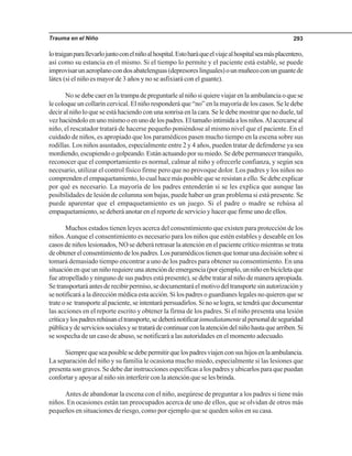 Trauma en el Niño 293
lotraiganparallevarlojuntoconelniñoalhospital.Estoharáqueelviajealhospitalseamásplacentero,
así como su estancia en el mismo. Si el tiempo lo permite y el paciente está estable, se puede
improvisarunaeroplanocondosabatelenguas(depresoreslinguales)ounmuñecoconunguantede
látex (si el niño es mayor de 3 años y no se asfixiará con el guante).
No se debe caer en la trampa de preguntarle al niño si quiere viajar en la ambulancia o que se
le coloque un collarín cervical. El niño responderá que “no” en la mayoría de los casos. Se le debe
decir al niño lo que se está haciendo con una sonrisa en la cara. Se le debe mostrar que no duele, tal
vezhaciéndoloenunomismooenunodelospadres.Eltamañointimidaalosniños.Alacercarseal
niño, el rescatador tratará de hacerse pequeño poniéndose al mismo nivel que el paciente. En el
cuidado de niños, es apropiado que los paramédicos pasen mucho tiempo en la escena sobre sus
rodillas. Los niños asustados, especialmente entre 2 y 4 años, pueden tratar de defenderse ya sea
mordiendo, escupiendo o golpeando. Están actuando por su miedo. Se debe permanecer tranquilo,
reconocer que el comportamiento es normal, calmar al niño y ofrecerle confianza, y según sea
necesario, utilizar el control físico firme pero que no provoque dolor. Los padres y los niños no
comprenden el empaquetamiento, lo cual hace más posible que se resistan a ello. Se debe explicar
por qué es necesario. La mayoría de los padres entenderán si se les explica que aunque las
posibilidades de lesión de columna son bajas, puede haber un gran problema si está presente. Se
puede aparentar que el empaquetamiento es un juego. Si el padre o madre se rehúsa al
empaquetamiento, se deberá anotar en el reporte de servicio y hacer que firme uno de ellos.
Muchos estados tienen leyes acerca del consentimiento que existen para protección de los
niños.Aunque el consentimiento es necesario para los niños que estén estables y deseable en los
casos de niños lesionados, NO se deberá retrasar la atención en el paciente crítico mientras se trata
deobtenerelconsentimientodelospadres.Losparamédicostienenquetomarunadecisiónsobresi
tomará demasiado tiempo encontrar a uno de los padres para obtener su consentimiento. En una
situaciónenqueunniñorequiereunaatencióndeemergencia(porejemplo,unniñoenbicicletaque
fue atropellado y ninguno de sus padres está presente), se debe tratar al niño de manera apropiada.
Setransportaráantesderecibirpermiso,sedocumentaráelmotivodeltransportesinautorizacióny
se notificará a la dirección médica esta acción. Si los padres o guardianes legales no quieren que se
trate o se transporte al paciente, se intentará persuadirlos. Si no se logra, se tendrá que documentar
las acciones en el reporte escrito y obtener la firma de los padres. Si el niño presenta una lesión
críticaylospadresrehúsaneltransporte,sedeberánotificarinmediatamentealpersonaldeseguridad
públicaydeserviciossocialesysetratarádecontinuarconlaatencióndelniñohastaquearriben.Si
se sospecha de un caso de abuso, se notificará a las autoridades en el momento adecuado.
Siemprequeseaposiblesedebepermitirquelospadresviajenconsushijosenlaambulancia.
La separación del niño y su familia le ocasiona mucho miedo, especialmente si las lesiones que
presenta son graves. Se debe dar instrucciones específicas a los padres y ubicarlos para que puedan
confortar y apoyar al niño sin interferir con la atención que se les brinda.
Antes de abandonar la escena con el niño, asegúrese de preguntar a los padres si tiene más
niños. En ocasiones están tan preocupados acerca de uno de ellos, que se olvidan de otros más
pequeños en situaciones de riesgo, como por ejemplo que se queden solos en su casa.
 