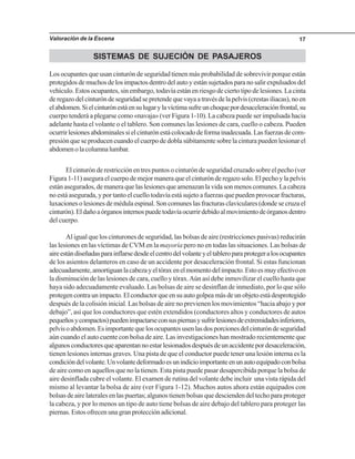 Valoración de la Escena 17
SISTEMAS DE SUJECIÓN DE PASAJEROS
Los ocupantes que usan cinturón de seguridad tienen más probabilidad de sobrevivir porque están
protegidosdemuchosdelosimpactosdentrodelautoyestánsujetadosparanosalirexpulsadosdel
vehículo. Estos ocupantes, sin embargo, todavía están en riesgo de cierto tipo de lesiones. La cinta
deregazodelcinturóndeseguridadsepretendequevayaatravésdelapelvis(crestasiliacas),noen
elabdomen.Sielcinturónestáensulugarylavíctimasufreunchoquepordesaceleraciónfrontal,su
cuerpo tenderá a plegarse como «navaja» (ver Figura 1-10). La cabeza puede ser impulsada hacia
adelante hasta el volante o el tablero. Son comunes las lesiones de cara, cuello o cabeza. Pueden
ocurrirlesionesabdominalessielcinturónestácolocadodeformainadecuada.Lasfuerzasdecom-
presión que se producen cuando el cuerpo de dobla súbitamente sobre la cintura pueden lesionar el
abdomenolacolumnalumbar.
El cinturón de restricción en tres puntos o cinturón de seguridad cruzado sobre el pecho (ver
Figura1-11)aseguraelcuerpodemejormaneraqueelcinturónderegazosolo.Elpechoylapelvis
estánasegurados,demaneraquelaslesionesqueamenazanlavidasonmenoscomunes.Lacabeza
no está asegurada, y por tanto el cuello todavía está sujeto a fuerzas que pueden provocar fracturas,
luxaciones o lesiones de médula espinal. Son comunes las fracturas claviculares (donde se cruza el
cinturón).Eldañoaórganosinternospuedetodavíaocurrirdebidoalmovimientodeórganosdentro
del cuerpo.
Al igual que los cinturones de seguridad, las bolsas de aire (restricciones pasivas) reducirán
las lesiones en las víctimas de CVM en la mayoría pero no en todas las situaciones. Las bolsas de
aireestándiseñadasparainflarsedesdeelcentrodelvolanteyeltableroparaprotegeralosocupantes
de los asientos delanteros en caso de un accidente por desaceleración frontal. Si estas funcionan
adecuadamente,amortiguanlacabezayeltóraxenelmomentodelimpacto.Estoesmuyefectivoen
la disminución de las lesiones de cara, cuello y tórax.Aún así debe inmovilizar el cuello hasta que
haya sido adecuadamente evaluado. Las bolsas de aire se desinflan de inmediato, por lo que sólo
protegencontraunimpacto.Elconductorqueensuautogolpeamásdeunobjetoestádesprotegido
después de la colisión inicial. Las bolsas de aire no previenen los movimientos “hacia abajo y por
debajo”, así que los conductores que estén extendidos (conductores altos y conductores de autos
pequeñosycompactos)puedenimpactarseconsuspiernasysufrirlesionesdeextremidadesinferiores,
pelvisoabdomen.Esimportantequelosocupantesusenlasdosporcionesdelcinturóndeseguridad
aún cuando el auto cuente con bolsa de aire. Las investigaciones han mostrado recientemente que
algunosconductoresqueaparentannoestarlesionadosdespuésdeunaccidentepordesaceleración,
tienen lesiones internas graves. Una pista de que el conductor puede tener una lesión interna es la
condicióndelvolante.Unvolantedeformadoesunindicioimportanteenunautoequipadoconbolsa
de aire como en aquellos que no la tienen. Esta pista puede pasar desapercibida porque la bolsa de
aire desinflada cubre el volante. El examen de rutina del volante debe incluir una vista rápida del
mismo al levantar la bolsa de aire (ver Figura 1-12). Muchos autos ahora están equipados con
bolsas de aire laterales en las puertas; algunos tienen bolsas que descienden del techo para proteger
la cabeza, y por lo menos un tipo de auto tiene bolsas de aire debajo del tablero para proteger las
piernas. Estos ofrecen una gran protección adicional.
 