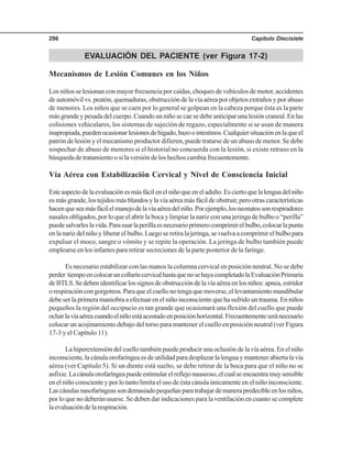 Capítulo Diecisiete296
EVALUACIÓN DEL PACIENTE (ver Figura 17-2)
Mecanismos de Lesión Comunes en los Niños
Los niños se lesionan con mayor frecuencia por caídas, choques de vehículos de motor, accidentes
de automóvil vs. peatón, quemaduras, obstrucción de la vía aérea por objetos extraños y por abuso
de menores. Los niños que se caen por lo general se golpean en la cabeza porque ésta es la parte
más grande y pesada del cuerpo. Cuando un niño se cae se debe anticipar una lesión craneal. En las
colisiones vehiculares, los sistemas de sujeción de regazo, especialmente si se usan de manera
inapropiada,puedenocasionarlesionesdehígado,bazoointestinos.Cualquiersituaciónenlaqueel
patrón de lesión y el mecanismo productor difieren, puede tratarse de un abuso de menor. Se debe
sospechar de abuso de menores si el historial no concuerda con la lesión, si existe retraso en la
búsqueda de tratamiento o si la versión de los hechos cambia frecuentemente.
Vía Aérea con Estabilización Cervical y Nivel de Consciencia Inicial
Esteaspectodelaevaluaciónesmásfácilenelniñoqueeneladulto.Esciertoquelalenguadelniño
esmásgrande,lostejidosmásblandosylavíaaéreamásfácildeobstruir,perootrascaracterísticas
hacenqueseamásfácilelmanejodelavíaaéreadelniño.Porejemplo,losneonatossonrespiradores
nasales obligados, por lo que el abrir la boca y limpiar la nariz con una jeringa de bulbo o “perilla”
puedesalvarleslavida.Parausarlaperillaesnecesarioprimerocomprimirelbulbo,colocarlapunta
enlanarizdelniñoyliberarelbulbo.Luegoseretiralajeringa,sevuelvaacomprimirelbulbopara
expulsar el moco, sangre o vómito y se repite la operación. La jeringa de bulbo también puede
emplearse en los infantes para retirar secreciones de la parte posterior de la faringe.
Es necesario estabilizar con las manos la columna cervical en posición neutral. No se debe
perder tiempoencolocaruncollaríncervicalhastaquenosehayacompletadolaEvaluaciónPrimaria
deBTLS.Sedebenidentificarlossignosdeobstruccióndelavíaaéreaenlosniños:apnea,estridor
orespiracióncongorgoteos.Paraqueelcuellonotengaquemoverse,ellevantamientomandibular
debe ser la primera maniobra a efectuar en el niño inconsciente que ha sufrido un trauma. En niños
pequeños la región del occipucio es tan grande que ocasionará una flexión del cuello que puede
ocluirlavíaaéreacuandoelniñoestáacostadoenposiciónhorizontal.Frecuentementeseránecesario
colocar un acojinamiento debajo del torso para mantener el cuello en posición neutral (ver Figura
17-3 y el Capítulo 11).
La hiperextensión del cuello también puede producir una oclusión de la vía aérea. En el niño
inconsciente, la cánula orofaríngea es de utilidad para desplazar la lengua y mantener abierta la vía
aérea (ver Capítulo 5). Si un diente está suelto, se debe retirar de la boca para que el niño no se
asfixie.Lacánulaorofaríngeapuedeestimularelreflejonauseoso,elcualseencuentramuysensible
en el niño consciente y por lo tanto limita el uso de ésta cánula únicamente en el niño inconsciente.
Lascánulasnasofaríngeassondemasiadopequeñasparatrabajardemanerapredecibleenlosniños,
por lo que no deberán usarse. Se deben dar indicaciones para la ventilación en cuanto se complete
laevaluacióndelarespiración.
 