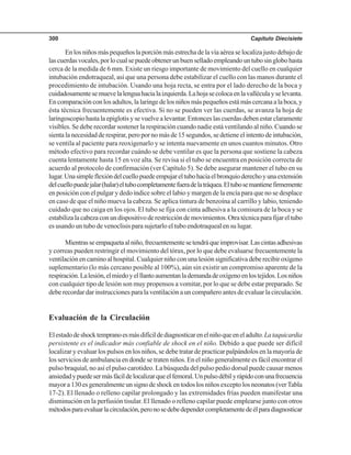 Capítulo Diecisiete300
En los niños más pequeños la porción más estrecha de la vía aérea se localiza justo debajo de
lascuerdasvocales,porlocualsepuedeobtenerunbuenselladoempleandountubosinglobohasta
cerca de la medida de 6 mm. Existe un riesgo importante de movimiento del cuello en cualquier
intubación endotraqueal, así que una persona debe estabilizar el cuello con las manos durante el
procedimiento de intubación. Usando una hoja recta, se entra por el lado derecho de la boca y
cuidadosamentesemuevelalenguahacialaizquierda.Lahojasecolocaenlavalléculayselevanta.
En comparación con los adultos, la laringe de los niños más pequeños está más cercana a la boca, y
ésta técnica frecuentemente es efectiva. Si no se pueden ver las cuerdas, se avanza la hoja de
laringoscopio hasta la epiglotis y se vuelve a levantar. Entonces las cuerdas deben estar claramente
visibles. Se debe recordar sostener la respiración cuando nadie está ventilando al niño. Cuando se
sienta la necesidad de respirar, pero por no más de 15 segundos, se detiene el intento de intubación,
se ventila al paciente para reoxigenarlo y se intenta nuevamente en unos cuantos minutos. Otro
método efectivo para recordar cuándo se debe ventilar es que la persona que sostiene la cabeza
cuenta lentamente hasta 15 en voz alta. Se revisa si el tubo se encuentra en posición correcta de
acuerdo al protocolo de confirmación (ver Capítulo 5). Se debe asegurar mantener el tubo en su
lugar.Unasimpleflexióndelcuellopuedeempujareltubohaciaelbronquioderechoyunaextensión
delcuellopuedejalar(halar)eltubocompletamentefueradelatráquea.Eltubosemantienefirmemente
en posición con el pulgar y dedo índice sobre el labio y margen de la encía para que no se desplace
en caso de que el niño mueva la cabeza. Se aplica tintura de benzoína al carrillo y labio, teniendo
cuidado que no caiga en los ojos. El tubo se fija con cinta adhesiva a la comisura de la boca y se
estabilizalacabezaconundispositivoderestriccióndemovimientos.Otratécnicaparafijareltubo
es usando un tubo de venoclisis para sujetarlo el tubo endotraqueal en su lugar.
Mientrasseempaquetaalniño,frecuentementesetendráqueimprovisar.Lascintasadhesivas
y correas pueden restringir el movimiento del tórax, por lo que debe evaluarse frecuentemente la
ventilación en camino al hospital. Cualquier niño con una lesión significativa debe recibir oxígeno
suplementario (lo más cercano posible al 100%), aún sin existir un compromiso aparente de la
respiración.Lalesión,elmiedoyelllantoaumentanlademandadeoxígenoenlostejidos.Losniños
con cualquier tipo de lesión son muy propensos a vomitar, por lo que se debe estar preparado. Se
debe recordar dar instrucciones para la ventilación a un compañero antes de evaluar la circulación.
Evaluación de la Circulación
Elestadodeshocktempranoesmásdifícildediagnosticarenelniñoqueeneladulto.Lataquicardia
persistente es el indicador más confiable de shock en el niño. Debido a que puede ser difícil
localizar y evaluar los pulsos en los niños, se debe tratar de practicar palpándolos en la mayoría de
los servicios de ambulancia en donde se traten niños. En el niño generalmente es fácil encontrar el
pulso braquial, no así el pulso carotideo. La búsqueda del pulso pedio dorsal puede causar menos
ansiedadypuedesermásfácildelocalizarqueelfemoral.Unpulsodébilyrápidoconunafrecuencia
mayor a 130 es generalmente un signo de shock en todos los niños excepto los neonatos (verTabla
17-2). El llenado o relleno capilar prolongado y las extremidades frías pueden manifestar una
disminución en la perfusión tisular. El llenado o relleno capilar puede emplearse junto con otros
métodosparaevaluarlacirculación,peronosedebedependercompletamentedeélparadiagnosticar
 