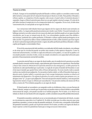 Trauma en el Niño 301
elshock.Aunqueenlaactualidadlapruebadelllenadoorellenocapilarseconsideracontroversial,
debe incluirse como parte de la Evaluación Inicial para el shock en el niño. Para probar el llenado o
relleno capilar, se comprime el lecho ungular, todo un pie o la piel sobre el esternón durante 2
segundos, luego se libera la presión para observar con qué rapidez retorna la sangre. El color de la
piel debe retornar el estado previo a la compresión dentro de 2 segundos. Si no es así, el niño tiene
vasoconstricción, lo cual puede ser un signo de shock.
Las variaciones individuales hacen que algunos de los signos de shock sean normales en
algunos niños. La taquicardia puede presentarse por miedo o por fiebre. Una piel moteada es un
hallazgonormalenunniñomenordeseismesesdeedad,perotambiénpuedeserunsignodepobre
circulación, por lo que se tomará nota de ello. Las extremidades pueden estar frías debido a
nerviosismo, ambiente frío o pobre perfusión. El llenado o relleno capilar puede prolongarse en un
niño con frío. En general se debe evaluar cuidadosamente al niño y debe asumirse que tiene signos
deshocksipresentataquicardiapersistenteosignosdepobreperfusiónperiférica(llenadoorelleno
capilarprolongadooextremidadesfrías).
Elniveldeconscienciadelniñotambiénesunindicadorútildelestadocirculatorio,sinembargo
es de notar que la circulación puede ser pobre aún cuando el niño aparece despierto. Como se
mencionó anteriormente, si el niño es capaz de enfocarse en los padres, o si uno de los padres o el
rescatador pueden consolar al niño, existe un estado circulatorio con capacidad suficiente para
permitirelfuncionamientonormaldelencéfalo.
Lapresiónarterialbajaesunsignodeshocktardío,perolamedicióndelapresiónenunniño
asustadopuedeconsumirmuchotiempo,especialmenteparaelpersonalsinexperiencia.Parafacilitar
y hacer más certera la obtención de la presión arterial en una emergencia, se debe practicar la
medición en cada oportunidad que se presente. La regla de oro para el tamaño del brazalete es usar
el de mayor tamaño que quede firme sobre el brazo del paciente. Si existe mucho ruido se puede
realizar una medición por palpación. Se encuentra el pulso radial, se infla el brazalete hasta que se
deja de sentir el pulso radial y se permite que el aire escape lentamente mientras se observa el
manómetro del dispositivo. Se registra la presión a la cual se sintió el pulso por primera vez y se
designacomo“p”,yaqueesporpalpación.Estaseráunapresiónarterialsistólicayseráunapresión
ligeramente menor a la que se obtiene por auscultación. Una presión sistólica de menos de 80 en
niños y menos de 70 en infantes pequeños es un signo de shock.
Elshockpuedesersecundarioaunsangradoocultoenalabdomen,tóraxoenunafracturade
fémur.Además,aunqueseenseñaquelospacientesnopuedenentrarenshockdebidoaunapérdida
intracraneal de sangre, esto puede suceder en el infante pequeño. Por lo tanto, si se observa un
infanteenshocksinunafuenteobviadesangrado,sedebeconsiderarunaposiblepérdidaintracraneal.
El pantalón neumático antishock ya no se recomienda para el tratamiento del shock, excepto
en circunstancias especiales (ver Capítulo 8). Se debe recordar que los niños mayores que usan
pantalonesajustados,yatraenuntipodepantalónantishock.Alcortarestos,semejandoeldesinflado
delpantalónneumático,puedecaerlapresiónarterial.Porlotanto,enniñosconsignosdeshockes
mejor esperar a cortar los pantalones hasta que se tenga un acceso intravenoso.
 