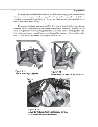 Capítulo Uno18
Existenpeligrosasociadosconlasbolsasdeaire.Losconductorespequeñosquienesdeslizan
elasientoaunpuntomuycercanoalvolante,puedensufrirgraveslesionescuandoseinflalabolsa.
Los infantes en asientos de seguridad que se colocan en el asiento delantero pueden sufrir lesiones
severas debido a las bolsas de aire.
En resumen, al estar en la escena de un CVM, debe notar el tipo de colisión y las pistas que
sugieranlacantidaddeenergíacinéticainvolucrada(deformidadesdelvehículo).Mantengaunalto
índice de sospecha de lesiones ocultas y permanezca en la escena el menor tiempo posible. Estas
observacionesypistassonesencialesparalaatencióndecalidadalpacienteydebenserinformados
tanto a la dirección médica como al médico que reciba al paciente.
Figura 1-10
Efecto de navaja plegable.
Figura 1-11
Bolsa de aire y sujeción en 3 puntos.
Figura 1-12
Levantar la bolsa de aire colapsada para ver
si existe deformidad del volante.
 