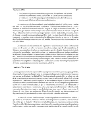 Trauma en el Niño 307
3. Estar preparado para evitar una broncoaspiración. Los pacientes con lesiones
cranealesfrecuentementevomitan.LamaniobradeSellickdebeutilizarsedurante
la ventilación con BVM y en cualquier intento de intubación. En todo caso de
lesión craneal debe tenerse lista una unidad de succión.
Los cambios en el nivel de consciencia son el mejor indicador de la lesión craneal. Un niño
que entra a la sala de urgencias con un Glasgow de 10, que ha descendido desde un 13, será
abordado de manera diferente a un niño con Glasgow de 10 que ha ascendido desde un 7. Las
evaluaciones que emplean términos vagos como “semiconsciente” no son de utilidad. En lugar de
ello,sedebennotarpuntosespecíficoscomoporejemplosielniñoeradistraíble,consolable,trataba
de alcanzar a sus padres o reaccionaba ante el dolor o a la voz. La evaluación de las pupilas es tan
importante en los niños como en los adultos. Se debe notar si los ojos se mueven en dirección
derechaeizquierdaosipermanecenenunasolaposición.Paraestadeterminaciónesimportanteno
mover la cabeza.
Los niños con lesiones craneales por lo general se recuperan mejor que los adultos con el
mismo tipo de lesión. Los niños con lesiones craneales y puntajes bajos de la Escala de Coma de
Glasgow responden bien si reciben un manejo médico agresivo dirigido al mantenimiento de la
oxigenación,laventilaciónylaperfusióncerebral.Lospacientespediátricos,aligualquelosadultos,
no deben ser hiperventilados a menos que exista evidencia de un síndrome de herniación cerebral
(ver Capítulo 10). Los niños con ciertos tipos de lesiones, como un hematoma epidural, pueden
requerir de una intervención quirúrgica inmediata para dar al cerebro la máxima oportunidad de
recuperarse por completo. Se debe transportar a los niños con lesiones craneales graves a un centro
de trauma equipado para proporcionar una atención definitiva.
Lesiones Torácicas
Losniñosgeneralmentetienensignosvisiblesdecompromisorespiratorio,comotaquipnea,gruñidos,
aleteo nasal y retracciones. Se debe tener en mente que las frecuencias respiratorias normales son
mayores que las del adulto (verTabla 17-2). Un niño respirando a más de 40, o un infante con más
de60,generalmentepresentancompromisorespiratorioysebeneficiandelaaplicacióndeoxígeno
suplementario.Unoscuantosgruñidosoquejidosnotienenimportancia,perolosgruñidospersistentes
indicanlanecesidaddeunaasistenciaventilatoria.Unniñocondificultadrespiratoriageneralmente
respira con su nariz como un conejo, lo que se conoce como aleteo nasal. Las retracciones se
relacionanconlacavitaciónohundimientodelaszonassupraesternal,intercostalysubcostalconla
inspiración. Las retracciones sugieren que el niño tiene que hacer mayor esfuerzo para respirar. Si
algunos de estos signos son persistentes, deben alertar al rescatador que algo malo pasa en el
sistemarespiratorio(neumotórax/hemotórax,cuerpoextraño,contusiónpulmonar).
Los niños con lesiones contusas de tórax tienen riesgo alto de sufrir neumotórax. Debido a
que el tórax es pequeño, las diferencias entre los ruidos respiratorios de un lado y otro pueden ser
más sutiles que en el adulto. Tal vez no se note la diferencia, aún escuchando cuidadosamente.
Tambiénesdifícildetectarunneumotóraxatensiónenniñospequeñosquienesgeneralmentetienen
cuellos cortos y anchos que pueden enmascarar tanto la distensión de las venas del cuello como la
 