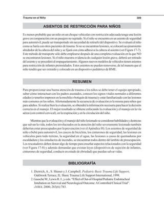 Trauma en el Niño 309
ASIENTOS DE RESTRICCIÓN PARA NIÑOS
Es menos probable que un niño en un choque vehicular con restricción adecuada tenga una lesión
graveencomparaciónconunpasajeronosujetado.Sielniñoseencuentraenunasientodeseguridad
paraautomóvil,puedesertransportadosinnecesidadderetirarlodeldispositivo.Seevaluaráalniño
comoseharíaconotrospacientesdetrauma.Sinoseencuentranlesiones,secolocaráacojinamiento
alrededor de la cabeza del niño y se fijará con cinta adhesiva la cabeza al asiento (ver Figura 17-7).
Este método de transporte sólo debe emplearse después de una completa evaluación en la que NO
se encontraron lesiones. Si el niño muestra evidencia de cualquier lesión grave, deberá ser retirado
delasientoyseprocederáalempaquetamiento.Algunosnuevosmodelosdevehículostienenasientos
pararestriccióndeinfantespreinstalados.Estosasientosnopuedenremoverse,detalmaneraqueel
niño tendrá que ser extraído y colocado en un dispositivo pediátrico de RME.
RESUMEN
Para proporcionar una buena atención de trauma a los niños se debe tener el equipo apropiado,
saber cómo interactuar con los padres asustados, conocer los signos vitales normales a diferentes
edades(otenerlosimpresosenlamochilaobotiquíndetrauma)yestarfamiliarizadoconlaslesiones
máscomunesenlosniños.Afortunadamentelasecuenciadeevaluacióneslamismaparaniñosque
paraadultos.Sirealizabienlaevaluación,seobtendrálainformaciónnecesariaparahacerladecisión
correcta en el manejo. El mejor resultado se obtiene enfocando la evaluación y el manejo en la vía
aérea (con control cervical), en la respiración y en la circulación del niño.
Mientrasquelaevaluaciónyelmanejodelniñolesionadoseconsideranhabilidadesydestrezas
que salvan la vida, todos los involucrados en la atención del niño severamente lesionado también
deberían estar preocupados por la prevención (ver elApéndice H). Los asientos de seguridad de
niño o bebé para automóvil, los cascos de bicicleta, los cinturones de seguridad, las lesiones en
vehículos para todo terreno, la seguridad en el agua, las lesiones a causa de quemaduras por
escaldadura y los simulacros de incendio, se encuentran todos dentro del ámbito de preocupación.
Los rescatadores deben donar algo de tiempo para enseñar aspectos relacionados con la seguridad
(ver Figura 17-8) y además demandar que existan leyes (dispositivos de sujeción de infantes,
cinturones de seguridad, conducir en estado de ebriedad) que puedan salvar vidas.
BIBLIOGRAFÍA
1. Dietrich,A., S. Shaner y J. Campbell. Pediatric Basic Trauma Life Support,
OakbrookTerrace, IL: BasicTrauma Life Support International, 1998.
2.GauscheM.,LewisR.J.,ycols.“EffectofOut-of-HospitalPediatricEndotracheal
IntubationonSurvivalandNeurologicalOutcome:AControlledClinicalTrial”.
JAMA, 2000; 283(6):783.
 