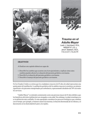313
Trauma en el
Adulto Mayor
Leah J. Heimbach, R.N.,
NREMT-P, J.D. y
Jere F. Baldwin, M.D.,
F.A.C.E.P., F.A.A.F.P.
OBJETIVOS
Al finalizar este capítulo deberá ser capaz de:
1. Describir los cambios que ocurren con el envejecimiento y explicar cómo estos
cambiospuedenafectarlaevaluacióndelpacientegeriátricocontrauma.
2.Describirlaevaluacióndelpacientegeriátricocontrauma.
3. Describir el manejo del paciente geriátrico con trauma.
En los Estados Unidos se estima que los ciudadanos mayores de 65 años de edad representan una
quintapartedelapoblación.Lapoblacióngeriátrica(delosadultosmayores)constituyeunnúmero
significativodepacientestransportadosporambulancia,representandoalrededordel30%detodos
losservicios.
“AdultoMayor”seentiendecomúnmentecomounapersonamayorde65añosdebidoaque
losbeneficiosdelretiro(jubilación)sonotorgadosaestaedad.Sinembargo,laedadcronológicano
es la definición más confiable. Es más apropiado considerar los procesos biológicos que cambian
coneltiempo,porejemplo,elnúmeromenordeneuronas,lafuncióndisminuidadelosriñonesyel
decremento en la elasticidad de la piel y los tejidos.
 