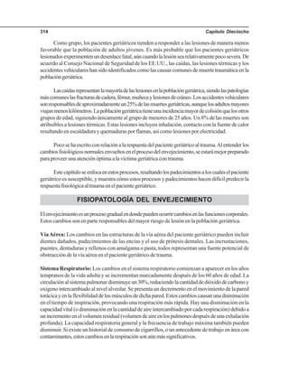 Capítulo Dieciocho314
Como grupo, los pacientes geriátricos tienden a responder a las lesiones de manera menos
favorable que la población de adultos jóvenes. Es más probable que los pacientes geriátricos
lesionadosexperimentenundesenlacefatal,aúncuandolalesiónsearelativamentepocosevera.De
acuerdo al Consejo Nacional de Seguridad de los EE.UU., las caídas, las lesiones térmicas y los
accidentes vehiculares han sido identificados como las causas comunes de muerte traumática en la
poblacióngeriátrica.
Lascaídasrepresentanlamayoríadelaslesionesenlapoblacióngeriátrica,siendolaspatologías
máscomuneslasfracturasdecadera,fémur,muñecaylesionesdecráneo.Losaccidentesvehiculares
sonresponsablesdeaproximadamenteun25%delasmuertesgeriátricas,aunquelosadultosmayores
viajanmenoskilómetros.Lapoblacióngeriátricatieneunaincidenciamayordecolisiónquelosotros
grupos de edad, siguiendo únicamente al grupo de menores de 25 años. Un 8% de las muertes son
atribuibles a lesiones térmicas. Estas lesiones incluyen inhalación, contacto con la fuente de calor
resultando en escaldadura y quemaduras por flamas, así como lesiones por electricidad.
Pocosehaescritoconrelaciónalarespuestadelpacientegeriátricoaltrauma.Alentenderlos
cambiosfisiológicosnormalesenvueltosenelprocesodelenvejecimiento,seestarámejorpreparado
para proveer una atención óptima a la víctima geriátrica con trauma.
Estecapítuloseenfocaenestosprocesos,resaltandolospadecimientosaloscualeselpaciente
geriátrico es susceptible, y muestra cómo estos procesos y padecimientos hacen difícil predecir la
respuestafisiológicaaltraumaenelpacientegeriátrico.
FISIOPATOLOGÍA DEL ENVEJECIMIENTO
Elenvejecimientoesunprocesogradualendondepuedenocurrircambiosenlasfuncionescorporales.
Estos cambios son en parte responsables del mayor riesgo de lesión en la población geriátrica.
VíaAérea: Los cambios en las estructuras de la vía aérea del paciente geriátrico pueden incluir
dientes dañados, padecimientos de las encías y el uso de prótesis dentales. Las incrustaciones,
puentes, dentaduras y rellenos con amalgama o pasta, todos representan una fuente potencial de
obstrucción de la vía aérea en el paciente geriátrico de trauma.
Sistema Respiratorio: Los cambios en el sistema respiratorio comienzan a aparecer en los años
tempranos de la vida adulta y se incrementan marcadamente después de los 60 años de edad. La
circulaciónalsistemapulmonardisminuyeun30%,reduciendolacantidaddedióxidodecarbonoy
oxígeno intercambiado al nivel alveolar. Se presenta un decremento en el movimiento de la pared
torácicayenlaflexibilidaddelosmúsculosdedichapared.Estoscambioscausanunadisminución
en el tiempo de inspiración, provocando una respiración más rápida. Hay una disminución en la
capacidad vital (o disminución en la cantidad de aire intercambiado por cada respiración) debido a
unincrementoenelvolumenresidual(volumendeaireenlospulmonesdespuésdeunaexhalación
profunda). La capacidad respiratoria general y la frecuencia de trabajo máxima también pueden
disminuir. Si existe un historial de consumo de cigarrillos, o un antecedente de trabajo en área con
contaminantes,estoscambiosenlarespiraciónsonaúnmássignificativos.
 