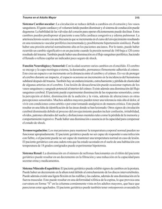 Trauma en el Adulto Mayor 315
Sistema Cardiovascular: La circulación se reduce debido a cambios en el corazón y los vasos
sanguíneos.Elgastocardiacoyelvolumenlatidopuedendisminuiryelsistemadeconducciónpuede
degenerar.Lahabilidaddelasválvulasdelcorazónparaoperareficientementepuededeclinar.Estos
cambios pueden predisponer al paciente a una falla cardiaca congestiva y edema pulmonar. La
arterioesclerosisocurreconunafrecuenciaqueseincrementaenelcursodelenvejecimientoresultando
en una resistencia vascular periférica incrementada (y posiblemente hipertensión sistólica). Puede
haber una presión arterial normalmente alta en los pacientes ancianos. Por lo tanto, puede haber
ocurrido un cambio significativo en un paciente cuando la presión normal de 160 baja a 120 como
resultadodeltrauma.Tambiénpuedehaberunadisminuciónenelflujosanguíneoperiférico,haciendo
el llenado o relleno capilar un indicador poco seguro de shock.
Función Neurológica y Sensorial: Con la edad ocurren varios cambios en el encéfalo. El cerebro
se encoge y la capa meníngea externa, la duramadre, permanece firmemente adherida al cráneo.
Estocreaunespacioounincrementoenladistanciaentreelcerebroyelcráneo.Envezdeproteger
al cerebro durante un impacto, el espacio ocasiona un incremento en la incidencia del hematoma
subduraldespuésdeltrauma.Tambiénhayunendurecimiento,estrechamientoypérdidadeelasticidad
de algunas arterias en el cerebro. Una lesión de desaceleración puede ocasionar ruptura de los
vasossanguíneosysangradopotencialalinteriordelcráneo.Existeademásunadisminucióndelflujo
sanguíneocerebral.Elpacientepuedeexperimentardisminucióndelasrespuestassensoriales,como
la percepción al dolor, disminución de la audición y la vista, además de alteraciones en otras
percepcionessensoriales.Muchosadultosmayorespuedentenerunatoleranciamásaltaaldolor,al
vivirconcondicionescomoartritisoporestartomandoanalgésicosdemaneracrónica.Estopuede
resultarenunafaltadeidentificacióndelasáreasdondesehanlesionado.Otrossignosdecirculación
cerebral disminuida debido al proceso del envejecimiento pueden incluir confusión, irritabilidad,
olvidos,patronesalteradosdelsueñoydisfuncionesmentalestalescomolapérdidadelamemoriay
comportamientoregresivo.Puedehaberunadisminuciónoausenciaenlacapacidadparacompensar
el estado de shock.
Termorregulación: Los mecanismos para mantener la temperatura corporal normal pueden no
funcionar apropiadamente. El paciente geriátrico puede no ser capaz de responder a una infección
con fiebre, o el paciente puede no ser capaz de mantener una temperatura normal en caso de lesión.
El paciente geriátrico con una cadera rota que ha estado acostado en el suelo de una habitación con
temperatura de 18 grados centígrados puede experimentar hipotermia.
Sistema Renal: La disminución en el número de nefronas funcionantes en el riñón del paciente
geriátrico puede resultar en un decremento en la filtración y una reducción en la capacidad para
secretarorinaymedicamentos.
SistemaMúsculo-Esquelético:Elpacientegeriátricopuedeexhibirsignosdecambiosenlapostura.
Puedehaberundecrementoenlaalturatotaldebidoalestrechamientodelosdiscosintervertebrales.
Puedeademásexistirunaligeraflexiónenlasrodillasylascaderas,ademásdeunadisminuciónenla
fuerza muscular. Esto puede resultar en una deformidad xifótica de la espina, lo que provoca una
curvatura en forma “S” en la columna comúnmente vista en los adultos mayores, que hace que
parecieran estar agachados. El paciente geriátrico puede también tener osteoporosis avanzada (la
 