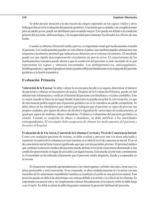 Capítulo Dieciocho318
Se debe prestar atención a la desviación de rangos esperados en los signos vitales y otros
hallazgosfísicosenlaevaluacióndelpacientegeriátrico.Unalesiónqueesaisladaysincomplicaciones
paraunadultojoven,puedeserdebilitanteparaunadultomayor.Estopuedeserdebidoalacondición
general del paciente, defensas bajas, o la incapacidad para mantener localizados los efectos de una
lesión.
Cuandoseobtieneelhistorialmédicoprevio,esimportantenotarquémedicamentostomaba
elpaciente.Losmedicamentospuedennosoloalterarelpulso,sinotambiénpuedenenmascararuna
respuesta circulatoria anormal que indicaría un deterioro en el sistema circulatorio. El resultado
puede ser una rápida descompensación circulatoria sin previo aviso. El conocimiento de los
medicamentos tomados puede alertar a que la condición del paciente es más inestable de lo que
representan los signos y síntomas encontrados. Los antihipertensivos, anticoagulantes,
betabloqueadoresyagenteshipoglucemiantespuedeninfluirprofundamenteenlarespuestadelpaciente
geriátricoalalesióntraumática.
Evaluación Primaria
ValoracióndelaEscena:Sedebevalorarlaescenaparadecidirsiessegura,determinarelnúmero
de pacientes y obtener el mecanismo de lesión. Después de la Evaluación Primaria, puede ser útil
obtenermásinformaciónyverificarelhistorialdelpacienteconfamiliaresovecinosconfiables.Esto
es mejor cuando se hace en un lugar donde el paciente no pueda escuchar la conversación, ya que
deotramanerapodríasugerirqueelpacientegeriátriconoseleconsideraunadultocompetente.Se
debe observar los alrededores por señales que indiquen que el paciente es capaz de proveer sus
propios cuidados, por signos de abuso de alcohol o ingestión de varios tipos de medicamentos, al
igual que signos de maltrato, abuso o abandono. El abuso y/o abandono del paciente geriátrico es
común. Cuando se sospeche de abuso o abandono, se debe notificar a las autoridades
correspondientes. El rescatador debe asegurarse de obtener los medicamentos del paciente y
llevarlos al hospital.
Evaluación de laVíaAérea, Control de la Columna Cervical y Nivel de Consciencia Inicial:
Como con cualquier paciente de trauma, se debe evaluar y proveer una vía aérea adecuada y
mantenerelcontroldelacolumnacervicalmientrasseevalúaelniveldeconscienciainicial.Elnivel
deconscienciainicialtienemayorsignificadoaquíqueconlospacientesjóvenes.Elpersonalmédico
quecontinúelaatenciónmédicadelpacientepuedeatribuirelniveldeconscienciadisminuidoauna
condiciónpreexistenteenlugardeasociarloconalgúntrauma.Estopuedeocurrirmáscomúnmente
si el rescatador no ha indicado claramente que el paciente estaba despierto, lúcido y cooperador en
la escena.
Si el paciente responde apropiadamente a las interrogantes verbales iniciales, tiene una vía
aérea permeable y está consciente. Si no responde, se abre cuidadosamente la vía aérea con una
maniobradelevantamientomandibularmientrassemantieneelcuelloenunaposiciónneutral.Esta
posiciónpuedeserdifícildedeterminarconcertezadebidoalaartritisylaxifosisdelacolumna.Es
importantereconocerestoynosimplementecolocarforzadamenteeloccipuciosobrelatablalarga
o en el suelo. Se debe acojinar la tabla larga para mantener la posición habitual del paciente.
 