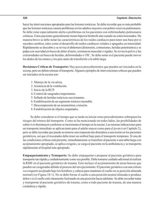 Capítulo Dieciocho320
hacerlasintervencionesapropiadasparalaslesionestorácicas.Sedeberecordarqueesmásprobable
quelaslesionestorácicascausenproblemasenlosadultosmayoresconpobresreservaspulmonares.
Se debe estar especialmente alerta a problemas en los pacientes con enfermedades pulmonares
crónicas.Estospacientesgeneralmentetienenhipoxialimítrofeaúncuandonoesténlesionados.De
manera breve se debe notar las características de los ruidos cardiacos para tener una base por si
suceden cambios, tales como el desarrollo de ruidos cardiacos velados o apagados en intensidad.
Rápidamentesedescubreyserevisaelabdomen(distensión,contusiones,heridaspenetrantes)yse
palpaconsuavidadenbuscadedoloraltacto,resistenciamuscularorigidez.Serevisalapelvisylas
extremidades en busca de heridas, deformidades o TIC. Se debe notar si el paciente puede mover
los dedos de las manos y los pies antes de transferirlo a la tabla larga.
Decisiones Críticas de Transporte: Hay pocos procedimientos que pueden ser iniciados en la
escena,peronodebenretrasareltransporte.Algunosejemplosdeintervencionescríticasquepueden
ser iniciados en la escena son:
1. Manejo de la vía aérea.
2.Asistenciadelaventilación.
3. Inicio de la RCP.
4. Control de sangrados importantes.
5. Sellado de heridas torácicas succionantes.
6.Estabilizacióndeunsegmentotorácicoinestable.
7. Descompresión de un neumotórax a tensión.
8. Estabilización de objetos empalados.
Se debe considerar si el tiempo que se tarda en iniciar estos procedimientos sobrepasa los
riesgos del retraso del transporte. Como se ha mencionado en todos lados, las posibilidades de
sobrevivirdisminuyenconformeseincrementaeltiempoenlaescena.Lasmismasindicacionespara
un transporte inmediato se aplican tanto para el adulto mayor como para el joven (ver Capítulo 2),
perosedeberecordarquepuedenotenerseunarespuestatandramáticaaunalesiónenlospacientes
geriátricos, así que el rescatador debe tener un umbral bajo para el transporte temprano. Si una de
lascondicionescríticasestápresente,inmediatamentesetransfierealpacienteaunatablalargacon
acojinamiento apropiado, se aplica oxígeno, se carga al paciente en la ambulancia y se transporta
rápidamente al hospital más apropiado.
Empaquetamiento y Transporte: Se debe empaquetar o preparar al paciente geriátrico para
transportetanrápidaycuidadosamentecomoseaposible.Debetomarsecuidadoadicionalalrealizar
la RME en el paciente geriátrico de trauma. Esto incluye el acojinamiento de áreas huecas que
puedenserexageradasdebidoalprocesodelenvejecimiento.Elpacientegeriátricoconunaxifosis
va a requerir acojinado bajo los hombros y cabeza para mantener el cuello en su posición alineada
normal (ver Figura 18-1). No se debe forzar el cuello a una posición neutral alineada si produce
dolorosielcuelloestáclaramentefusionadoenunaposiciónhaciaadelante.Sedeberecordartratar
y transportar al paciente geriátrico de trauma, como a todo paciente de trauma, de una manera
cuidadosa y rápida.
 