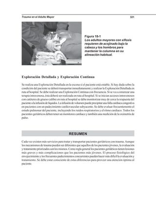 Trauma en el Adulto Mayor 321
Exploración Detallada y Exploración Continua
Se realiza una Exploración Detallada en la escena si el paciente está estable. Si hay duda sobre la
condicióndelpacientesedeberátransportarinmediatamenteyrealizarlaExploraciónDetalladaen
rutaalhospital.SedeberealizarunaExploraciónContinuaconfrecuencia.Sisevaacomenzaruna
terapia intravenosa, ésta deberá ser realizada en ruta al hospital. Si se inician accesos intravenosos
concatéteresdegruesocalibreenrutaalhospitalsedebemonitorizarmuydecercalarespuestadel
pacientealainfusióndelíquidos.Lainfusióndevolumenpuedeprecipitarunafallacardiacacongestiva
en pacientes con un padecimiento cardiovascular subyacente. Se debe evaluar frecuentemente el
estado pulmonar del paciente, incluyendo los ruidos respiratorios y el ritmo cardiaco. Todos los
pacientesgeriátricosdebentenerunmonitoreocardiacoytambiénunamedicióndelaoximetríade
pulso.
RESUMEN
Cada vez existen más servicios para tratar y transportar pacientes geriátricos con trauma.Aunque
losmecanismosdetraumapuedenserdiferentesqueaquellosdelospacientesjóvenes,laevaluación
ytratamientopriorizadossonlosmismos.Comoreglagenerallospacientesgeriátricostienenlesiones
más graves y más complicaciones que los pacientes más jóvenes. El proceso fisiológico del
envejecimientoylosfrecuentespadecimientosconcurrentespuedenhacermásdifícillaevaluacióny
tratamiento. Se debe estar consciente de estas diferencias para proveer una atención óptima al
paciente.
Figura 18-1
Los adultos mayores con xifosis
requieren de acojinado bajo la
cabeza y los hombros para
mantener la columna en su
alineación habitual.
 