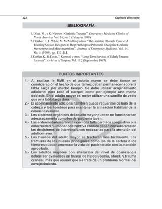 Capítulo Dieciocho322
BIBLIOGRAFÍA
1. Diku, M., y K. Newton “Geriatric Trauma”. Emergency Medicine Clinics of
North America, Vol. 16, no. 1 (Febrero 1998).
2. Fleisher, F., L.White, M. McMullen y otros. “The Geriatric Obstacle Course:A
Training Session Designed to Help Prehospital Personnel Recognize Geriatric
Stereotypes and Misconceptions”. Journal of Emergency Medicine, Vol. 14,
No. 4 (1996), pp. 439-444.
3.Gubler,K.,R.Davis,T.Koepsellyotros.“Long-TermSurvivalofElderlyTrauma
Patients”. Archives of Surgery, Vol. 132 (Septiembre 1997).
 