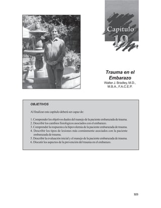 323
Trauma en el
Embarazo
Walter J. Bradley, M.D.,
M.B.A., F.A.C.E.P.
OBJETIVOS
Al finalizar este capítulo deberá ser capaz de:
1.Comprenderlosobjetivosdualesdelmanejodelapacienteembarazadadetrauma.
2. Describir los cambios fisiológicos asociados con el embarazo.
3.Comprenderlarespuestaalahipovolemiadelapacienteembarazadadetrauma.
4. Describir los tipos de lesiones más comúnmente asociados con la paciente
embarazada de trauma.
5.Describirlaevaluacióninicialyelmanejodelapacienteembarazadadetrauma.
6. Discutir los aspectos de la prevención del trauma en el embarazo.
 