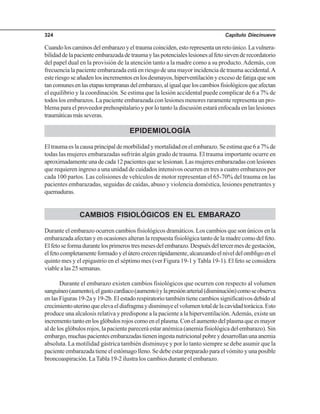 Capítulo Diecinueve324
Cuandoloscaminosdelembarazoyeltraumacoinciden,estorepresentaunretoúnico.Lavulnera-
bilidaddelapacienteembarazadadetraumaylaspotencialeslesionesalfetosirvenderecordatorio
del papel dual en la provisión de la atención tanto a la madre como a su producto.Además, con
frecuencia la paciente embarazada está en riesgo de una mayor incidencia de trauma accidental.A
este riesgo se añaden los incrementos en los desmayos, hiperventilación y exceso de fatiga que son
tancomunesenlasetapastempranasdelembarazo,aligualqueloscambiosfisiológicosqueafectan
el equilibrio y la coordinación. Se estima que la lesión accidental puede complicar de 6 a 7% de
todos los embarazos. La paciente embarazada con lesiones menores raramente representa un pro-
blema para el proveedor prehospitalario y por lo tanto la discusión estará enfocada en las lesiones
traumáticasmásseveras.
EPIDEMIOLOGÍA
Eltraumaeslacausaprincipaldemorbilidadymortalidadenelembarazo.Seestimaque6a7%de
todas las mujeres embarazadas sufrirán algún grado de trauma. El trauma importante ocurre en
aproximadamenteunadecada12pacientesqueselesionan.Lasmujeresembarazadasconlesiones
que requieren ingreso a una unidad de cuidados intensivos ocurren en tres a cuatro embarazos por
cada 100 partos. Las colisiones de vehículos de motor representan el 65-70% del trauma en las
pacientes embarazadas, seguidas de caídas, abuso y violencia doméstica, lesiones penetrantes y
quemaduras.
CAMBIOS FISIOLÓGICOS EN EL EMBARAZO
Durante el embarazo ocurren cambios fisiológicos dramáticos. Los cambios que son únicos en la
embarazada afectan y en ocasiones alteran la respuesta fisiológica tanto de la madre como del feto.
Elfetoseformadurantelosprimerostresmesesdelembarazo.Despuésdeltercermesdegestación,
elfetocompletamenteformadoyelúterocrecenrápidamente,alcanzandoelniveldelombligoenel
quinto mes y el epigastrio en el séptimo mes (ver Figura 19-1 y Tabla 19-1). El feto se considera
viable a las 25 semanas.
Durante el embarazo existen cambios fisiológicos que ocurren con respecto al volumen
sanguíneo(aumento),elgastocardiaco(aumento)ylapresiónarterial(disminución)comoseobserva
en las Figuras 19-2a y 19-2b. El estado respiratorio también tiene cambios significativos debido al
crecimientouterinoqueelevaeldiafragmaydisminuyeelvolumentotaldelacavidadtorácica.Esto
produce una alcalosis relativa y predispone a la paciente a la hiperventilación.Además, existe un
incrementotantoenlosglóbulosrojoscomoenelplasma.Conelaumentodelplasmaqueesmayor
al de los glóbulos rojos, la paciente parecerá estar anémica (anemia fisiológica del embarazo). Sin
embargo,muchaspacientesembarazadastieneningestanutricionalpobreydesarrollanunaanemia
absoluta. La motilidad gástrica también disminuye y por lo tanto siempre se debe asumir que la
paciente embarazada tiene el estómago lleno. Se debe estar preparado para el vómito y una posible
broncoaspiración. LaTabla 19-2 ilustra los cambios durante el embarazo.
 