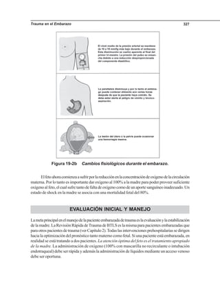 Trauma en el Embarazo 327
Figura 19-2b Cambios fisiológicos durante el embarazo.
Elfetoahoracomienzaasufrirporlareducciónenlaconcentracióndeoxígenodelacirculación
materna. Por lo tanto es importante dar oxígeno al 100% a la madre para poder proveer suficiente
oxígenoalfeto,elcualsufretantodefaltadeoxígenocomodeunaportesanguíneoinadecuado.Un
estado de shock en la madre se asocia con una mortalidad fetal del 80%.
EVALUACIÓN INICIAL Y MANEJO
Lametaprincipalenelmanejodelapacienteembarazadadetraumaeslaevaluaciónylaestabilización
de la madre. La Revisión Rápida deTrauma de BTLS es la misma para pacientes embarazadas que
paraotrospacientesdetrauma(verCapítulo2).Todaslasintervencionesprehospitalariassedirigen
hacialaoptimizacióndelpronósticotantomaternocomofetal.Siunapacienteestáembarazada,en
realidad se está tratando a dos pacientes. La atención óptima del feto es el tratamiento apropiado
de la madre. La administración de oxígeno (100% con mascarilla no recirculante o intubación
endotraqueal) debe ser rápida y además la administración de líquidos mediante un acceso venoso
debe ser oportuna.
 