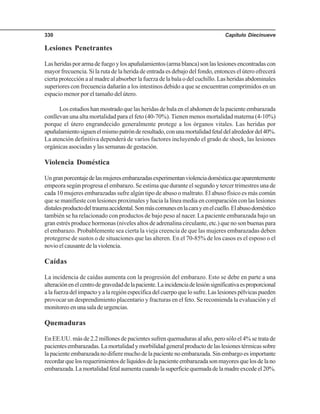 Capítulo Diecinueve330
Lesiones Penetrantes
Lasheridasporarmadefuegoylosapuñalamientos(armablanca)sonlaslesionesencontradascon
mayor frecuencia. Si la ruta de la herida de entrada es debajo del fondo, entonces el útero ofrecerá
cierta protección a al madre al absorber la fuerza de la bala o del cuchillo. Las heridas abdominales
superiores con frecuencia dañarán a los intestinos debido a que se encuentran comprimidos en un
espacio menor por el tamaño del útero.
Los estudios han mostrado que las heridas de bala en el abdomen de la paciente embarazada
conllevan una alta mortalidad para el feto (40-70%).Tienen menos mortalidad materna (4-10%)
porque el útero engrandecido generalmente protege a los órganos vitales. Las heridas por
apuñalamientosiguenelmismopatrónderesultado,conunamortalidadfetaldelalrededordel40%.
La atención definitiva dependerá de varios factores incluyendo el grado de shock, las lesiones
orgánicas asociadas y las semanas de gestación.
Violencia Doméstica
Ungranporcentajedelasmujeresembarazadasexperimentanviolenciadomésticaqueaparentemente
empeora según progresa el embarazo. Se estima que durante el segundo y tercer trimestres una de
cada 10 mujeres embarazadas sufre algún tipo de abuso o maltrato. El abuso físico es más común
que se manifieste con lesiones proximales y hacia la línea media en comparación con las lesiones
distalesproductodeltraumaaccidental.Sonmáscomunesenlacarayenelcuello.Elabusodoméstico
también se ha relacionado con productos de bajo peso al nacer. La paciente embarazada bajo un
gran estrés produce hormonas (niveles altos de adrenalina circulante, etc.) que no son buenas para
el embarazo. Probablemente sea cierta la vieja creencia de que las mujeres embarazadas deben
protegerse de sustos o de situaciones que las alteren. En el 70-85% de los casos es el esposo o el
novioelcausantedelaviolencia.
Caídas
La incidencia de caídas aumenta con la progresión del embarazo. Esto se debe en parte a una
alteraciónenelcentrodegravedaddelapaciente.Laincidenciadelesiónsignificativaesproporcional
alafuerzadelimpactoyalaregiónespecíficadelcuerpoquelosufre.Laslesionespélvicaspueden
provocar un desprendimiento placentario y fracturas en el feto. Se recomienda la evaluación y el
monitoreoenunasaladeurgencias.
Quemaduras
En EE.UU. más de 2.2 millones de pacientes sufren quemaduras al año, pero sólo el 4% se trata de
pacientesembarazadas.Lamortalidadymorbilidadgeneralproductodelaslesionestérmicassobre
lapacienteembarazadanodifieremuchodelapacientenoembarazada.Sinembargoesimportante
recordarquelosrequerimientosdelíquidosdelapacienteembarazadasonmayoresquelosdelano
embarazada.Lamortalidadfetalaumentacuandolasuperficiequemadadelamadreexcedeel20%.
 