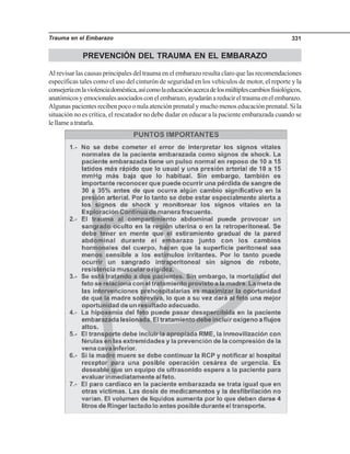 Trauma en el Embarazo 331
PREVENCIÓN DEL TRAUMA EN EL EMBARAZO
Al revisar las causas principales del trauma en el embarazo resulta claro que las recomendaciones
específicas tales como el uso del cinturón de seguridad en los vehículos de motor, el reporte y la
consejeríaenlaviolenciadoméstica,asícomolaeducaciónacercadelosmúltiplescambiosfisiológicos,
anatómicosyemocionalesasociadosconelembarazo,ayudaránareducireltraumaenelembarazo.
Algunas pacientes reciben poco o nula atención prenatal y mucho menos educación prenatal. Si la
situación no es crítica, el rescatador no debe dudar en educar a la paciente embarazada cuando se
lellameatratarla.
 