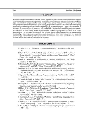 Capítulo Diecinueve332
RESUMEN
Elmanejodelapacienteembarazadacontraumarequieredelconocimientodeloscambiosfisiológicos
queocurrenenelembarazo.Laspacientesembarazadasrequierenunarápidaevaluaciónyoportunas
intervencionesparasuestabilización,incluyendolaadministraciónagresivadeoxígenoylareanimación
conlíquidos.Ademásrequierentécnicasespecialesdeempaquetamientoytransporteparaevitarel
síndromedecompresióndelavenacavainferior.Debidoaladificultadparaeldiagnósticotemprano,
se debe tener un umbral bajo para «cargar y llevar» si existe el peligro de desarrollo de un shock
hemorrágico.Laspacientesembarazadasconlesionesgravesdebensertransportadasdirectamente
a una unidad médica (centro de trauma) capaz de manejar estos casos complejos. La atención
óptima del feto depende de la atención de la madre.
BIBLIOGRAFÍA
1.Agnoli F., M. E. Deutchman. “Trauma in Pregnancy”. J Fam Prac 37:588-592.
1993.
2. Bickell, W. H., J. F. Wall, P. E. Pepe y cols. “Immediate versus Delayed Fluid
ResuscitationforHypotensivePatientswithPenetratingTorsoInjuries”. NEngl
J Med 331:1105-1109, 1994.
3. Bock, J., J. Courtney, M. Pearlman y cols. “Trauma in Pregnancy”. Ann Emerg
Med 17:829-834, 1988.
4. Bowman, M., W. Giles, S. Deane. “Trauma during Pregnancy: A Review of
Management”.Aust/NZ: J Obstet Gynaecol 29:389, 1989.
5.Dahmus,M.A.,B.M.Sibai.“BluntAbdominalTrauma:AreThereAnyPredictive
FactorsforAbruptioPlacentaorMaternal-FetalDistress?”AmJObstetGynecol
169:1054-1059, 1993.
6. Esposito, T. J. “Trauma During Pregnancy”. Emerg Clin North Am 12:167-
199, 1994.
7. Fildes J., L. Reed, N. Jones y cols. “Trauma: The Leading Cause of Maternal
Death”. J Trauma 32:643, 1992.
8. George E. R., T. Vandekwaak, D. J. Scholten. “Factors Influencing Pregnancy
Outcome after Trauma”. Am Surgeon 58:594, 1992.
9.Helton,A.S.,J.McFarlane,E.T.Anderson.“BatteredandPregnant:APrevalence
Study”. Am J Public Health 77:1337, 1987.
10 Hill, D.A., J. J. Lense. “Abdominal Trauma in the Pregnant Patient”. Am Fam
Physician 53:1269-1274, 1996.
11Kuhlmann,R.S.,D.P.Cruikshank.“MaternalTraumaDuringPregnancy”.Clin
Obstet Gynecol 34:274-293, 1994.
12 Lavery, J. P., M. Staten-McCormick. “Management of Moderate to Severe
Trauma in Pregnancy”. Obstet Gynecol Clin North Am 22:69-90, 1995.
13.Lavin,J.P.,S.S.Polsky.“AbdominalTraumaduringPregnancy”.ClinPerinatol
1:423, 1983.
 