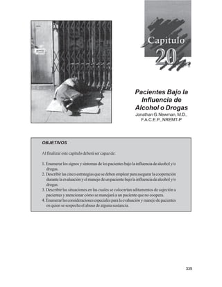 335
Pacientes Bajo la
Influencia de
Alcohol o Drogas
Jonathan G. Newman, M.D.,
F.A.C.E.P., NREMT-P
OBJETIVOS
Al finalizar este capítulo deberá ser capaz de:
1.Enumerarlossignosysíntomasdelospacientesbajolainfluenciadealcoholy/o
drogas.
2.Describirlascincoestrategiasquesedebenemplearparaasegurarlacooperación
durantelaevaluaciónyelmanejodeunpacientebajolainfluenciadealcoholy/o
drogas.
3. Describir las situaciones en las cuales se colocarían aditamentos de sujeción a
pacientes y mencionar cómo se manejará a un paciente que no coopera.
4.Enumerarlasconsideracionesespecialesparalaevaluaciónymanejodepacientes
en quien se sospecha el abuso de alguna sustancia.
 
