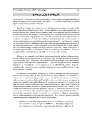 Pacientes Bajo Influencia del Alcohol o Drogas 337
EVALUACIÓN Y MANEJO
Mientras que la Evaluación Primaria y la Exploración Detallada deben seguir los lineamientos de
BTLS que han sido descritos en este libro (ver Capítulo 2), se debe estar al pendiente de algunos
aspectosparticularesalrealizarlaevaluación.
Cuando se sospeche que el paciente ha abusado de sustancias, se debe prestar particular
atenciónalestadomental,laspupilas,elhablaylasrespiraciones,asícomonotarcualquiermarcade
aguja que pueda tener el paciente. La alteración del estado mental puede verse en cualquier forma
de abuso de sustancias. Sin embargo, se debe recordar que la alteración del estado mental se debe
alesióndecráneo,shockohipoglucemiahastademostrarlocontrario.Laspupilasgeneralmentese
encuentran constreñidas en pacientes quienes han abusado de opiáceos. Las pupilas dilatadas son
comunes en pacientes expuestos a anfetaminas, cocaína, alucinógenos y marihuana. Los pacientes
que emplean barbitúricos tendrán las pupilas constreñidas de manera temprana, sin embargo, si se
hanconsumidodosismayores,éstaseventualmentesevolverándilatadasyfijas.Elhablapuedeser
difícil o balbuceante en pacientes que han ingerido alcohol o sedantes, y los pacientes quienes se
encuentranbajolainfluenciadealucinógenoshablandemaneravagaoincoherente.Larespiración
puedeencontrarsesignificativamentedeprimidaconlosopiáceosylossedantes.
Elhistorialproporcionadoporelpacienteolostranseúntespuedetambiénayudaraestablecer
si se trata del abuso de alguna sustancia. Se tratará de localizar la sustancia empleada, cuándo fue
tomadaycuántoseingirió.Sinembargo,sedebeestarconscientedequelospacientesfrecuentemente
nieganquehayanusadooabusadodealgunasustancia.Siesposible,seinspeccionaránlosalrededores
del paciente en busca de pistas o indicios que indiquen que se ha utilizado alcohol o drogas. Se
buscaránbotellasvacías,contenedoresdepastillas,equipoparainyecciones,aditamentosparainhalar
sustanciasuoloresinusuales.
Los pacientes de trauma bajo la influencia de alcohol o drogas pueden representar un gran
reto al rescatador, tanto por las lesiones traumáticas como por las actitudes de los pacientes. La
manera como se interactúa con los pacientes que han abusado de sustancias puede determinar
si el paciente cooperará o no. La forma de hablarles a estos pacientes puede ser tan importante
comoloqueseestáhaciendoporellos.Laformadeinteractuardelrescatador,siesofensiva,puede
hacer que los pacientes no cooperen y perder preciados minutos de la hora dorada. Si la forma de
interactuar es positiva y sin prejuicios, el paciente probablemente cooperará más y permitirá todas
lasintervencionesmédicasqueresultenapropiadas,yporesto,sedisminuiráeltiempoenlaescena.
Como se mencionó antes, todas las sustancias que pueden ser abusadas podrán ocasionar una
alteración del estado mental. Cuando se interactúe con los pacientes se debe estar preparado para
manejar estados de euforia, psicosis, paranoia, o confusión y desorientación.Algunas estrategias
para ayudar a ganar la cooperación del paciente son las siguientes:
1. Identificarse con el paciente y orientarlo hacia sus alrededores. El rescatador
darásunombreysutítulo,porejemplo“TEM,TUMoParamédico”.Alpaciente
se le preguntará su nombre y cómo le gustaría que lo llamen. Se debe evitar el
 