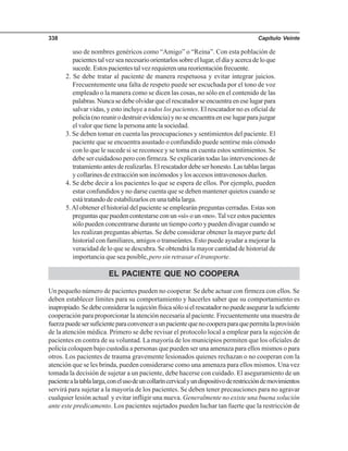 Capítulo Veinte338
uso de nombres genéricos como “Amigo” o “Reina”. Con esta población de
pacientestalvezseanecesarioorientarlossobreellugar,eldíayacercadeloque
sucede. Estos pacientes tal vez requieren una reorientación frecuente.
2. Se debe tratar al paciente de manera respetuosa y evitar integrar juicios.
Frecuentemente una falta de respeto puede ser escuchada por el tono de voz
empleado o la manera como se dicen las cosas, no sólo en el contenido de las
palabras. Nunca se debe olvidar que el rescatador se encuentra en ese lugar para
salvar vidas, y esto incluye a todos los pacientes. El rescatador no es oficial de
policía(noreunirodestruirevidencia)ynoseencuentraeneselugarparajuzgar
el valor que tiene la persona ante la sociedad.
3. Se deben tomar en cuenta las preocupaciones y sentimientos del paciente. El
paciente que se encuentra asustado o confundido puede sentirse más cómodo
con lo que le sucede si se reconoce y se toma en cuenta estos sentimientos. Se
debe ser cuidadoso pero con firmeza. Se explicarán todas las intervenciones de
tratamientoantesderealizarlas.Elrescatadordebeserhonesto.Lastablaslargas
y collarines de extracción son incómodos y los accesos intravenosos duelen.
4. Se debe decir a los pacientes lo que se espera de ellos. Por ejemplo, pueden
estar confundidos y no darse cuenta que se deben mantener quietos cuando se
está tratando de estabilizarlos en una tabla larga.
5.Al obtener el historial del paciente se emplearán preguntas cerradas. Estas son
preguntasquepuedencontestarseconun«sí»oun«no».Talvezestospacientes
sólo pueden concentrarse durante un tiempo corto y pueden divagar cuando se
les realizan preguntas abiertas. Se debe considerar obtener la mayor parte del
historial con familiares, amigos o transeúntes. Esto puede ayudar a mejorar la
veracidad de lo que se descubra. Se obtendrá la mayor cantidad de historial de
importancia que sea posible, pero sin retrasar el transporte.
EL PACIENTE QUE NO COOPERA
Un pequeño número de pacientes pueden no cooperar. Se debe actuar con firmeza con ellos. Se
deben establecer límites para su comportamiento y hacerles saber que su comportamiento es
inapropiado.Sedebeconsiderarlasujeciónfísicasólosielrescatadornopuedeasegurarlasuficiente
cooperación para proporcionar la atención necesaria al paciente. Frecuentemente una muestra de
fuerzapuedesersuficienteparaconvenceraunpacientequenocooperaparaquepermitalaprovisión
de la atención médica. Primero se debe revisar el protocolo local a emplear para la sujeción de
pacientes en contra de su voluntad. La mayoría de los municipios permiten que los oficiales de
policía coloquen bajo custodia a personas que pueden ser una amenaza para ellos mismos o para
otros. Los pacientes de trauma gravemente lesionados quienes rechazan o no cooperan con la
atención que se les brinda, pueden considerarse como una amenaza para ellos mismos. Una vez
tomada la decisión de sujetar a un paciente, debe hacerse con cuidado. El aseguramiento de un
pacientealatablalarga,conelusodeuncollaríncervicalyundispositivoderestriccióndemovimientos
servirá para sujetar a la mayoría de los pacientes. Se deben tener precauciones para no agravar
cualquier lesión actual y evitar infligir una nueva. Generalmente no existe una buena solución
ante este predicamento. Los pacientes sujetados pueden luchar tan fuerte que la restricción de
 