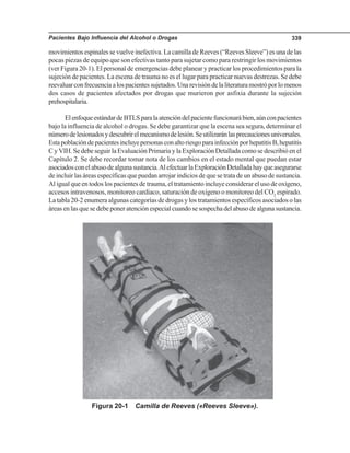 Pacientes Bajo Influencia del Alcohol o Drogas 339
movimientos espinales se vuelve inefectiva. La camilla de Reeves (“Reeves Sleeve”) es una de las
pocas piezas de equipo que son efectivas tanto para sujetar como para restringir los movimientos
(ver Figura 20-1). El personal de emergencias debe planear y practicar los procedimientos para la
sujeción de pacientes. La escena de trauma no es el lugar para practicar nuevas destrezas. Se debe
reevaluarconfrecuenciaalospacientessujetados.Unarevisióndelaliteraturamostróporlomenos
dos casos de pacientes afectados por drogas que murieron por asfixia durante la sujeción
prehospitalaria.
ElenfoqueestándardeBTLSparalaatencióndelpacientefuncionarábien,aúnconpacientes
bajo la influencia de alcohol o drogas. Se debe garantizar que la escena sea segura, determinar el
númerodelesionadosydescubrirelmecanismodelesión.Seutilizaránlasprecaucionesuniversales.
EstapoblacióndepacientesincluyepersonasconaltoriesgoparainfecciónporhepatitisB,hepatitis
CyVIH.SedebeseguirlaEvaluaciónPrimariaylaExploraciónDetalladacomosedescribióenel
Capítulo 2. Se debe recordar tomar nota de los cambios en el estado mental que puedan estar
asociadosconelabusodealgunasustancia.AlefectuarlaExploraciónDetalladahayqueasegurarse
de incluir las áreas específicas que puedan arrojar indicios de que se trata de un abuso de sustancia.
Al igual que en todos los pacientes de trauma, el tratamiento incluye considerar el uso de oxígeno,
accesos intravenosos, monitoreo cardiaco, saturación de oxígeno o monitoreo del CO2
espirado.
La tabla 20-2 enumera algunas categorías de drogas y los tratamientos específicos asociados o las
áreas en las que se debe poner atención especial cuando se sospecha del abuso de alguna sustancia.
Figura 20-1 Camilla de Reeves («Reeves Sleeve»).
 